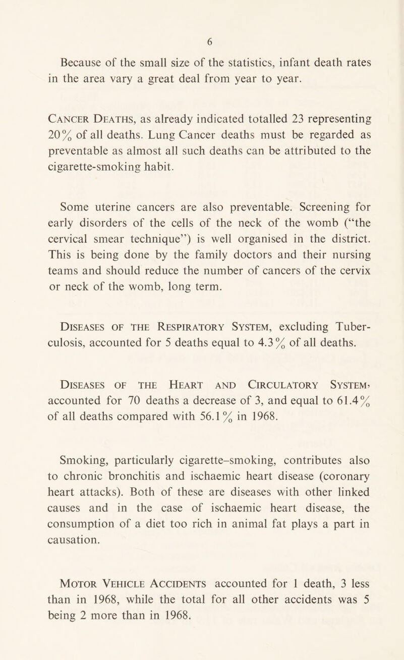 Because of the small size of the statistics, infant death rates in the area vary a great deal from year to year. Cancer Deaths, as already indicated totalled 23 representing 20% of all deaths. Lung Cancer deaths must be regarded as preventable as almost all such deaths can be attributed to the cigarette-smoking habit. Some uterine cancers are also preventable. Screening for early disorders of the cells of the neck of the womb (“the cervical smear technique”) is well organised in the district. This is being done by the family doctors and their nursing teams and should reduce the number of cancers of the cervix or neck of the womb, long term. Diseases of the Respiratory System, excluding Tuber¬ culosis, accounted for 5 deaths equal to 4.3% of all deaths. Diseases of the Heart and Circulatory System> accounted for 70 deaths a decrease of 3, and equal to 61.4% of all deaths compared with 56.1% in 1968. Smoking, particularly cigarette-smoking, contributes also to chronic bronchitis and ischaemic heart disease (coronary heart attacks). Both of these are diseases with other linked causes and in the case of ischaemic heart disease, the consumption of a diet too rich in animal fat plays a part in causation. Motor Vehicle Accidents accounted for 1 death, 3 less than in 1968, while the total for all other accidents was 5 being 2 more than in 1968.