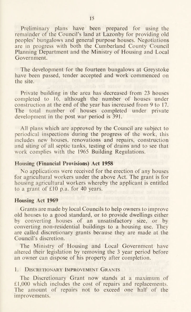 Preliminary plans have been prepared for using the remainder of the Council’s land at Lazonby for providing old peoples’ bungalows and general purpose houses. Negotiations are in progress with both the Cumberland County Council Planning Department and the Ministry of Housing and Local Government. The development for the fourteen bungalows at Greystoke have been passed, tender accepted and work commenced on the site. Private building in the area has decreased from 23 houses completed to 16, although the number of houses under construction at the end of the year has increased from 9 to 17. The total number of houses completed under private development in the post war period is 391. All plans which are approved by the Council are subject to periodical inspections during the progress of the work, this includes new houses, renovations and repairs, construction and siting of all septic tanks, testing of drains and to see that work complies with the 1965 Building Regulations. Housing (Financial Provisions) Act 1958 No applications were received for the erection of any houses for agricultural workers under the above Act. The grant is for housing agricultural workers whereby the applicant is entitled to a grant of £10 p.a. for 40 years. Housing Act 1969 Grants are made by local Councils to help owners to improve old houses to a good standard, or to provide dwellings either by converting houses of an unsatisfactory size, or by converting non-residential buildings to a housing use. They are called discretionary grants because they are made at the Council’s discretion. The Ministry of Housing and Local Government have altered their legislation by removing the 3 year period before an owner can dispose of his property after completion. 1. Discretionary Improvement Grants The Discretionary Grant now stands at a maximum of £1,000 which includes the cost of repairs and replacements. The amount of repairs not to exceed one half of the improvements.