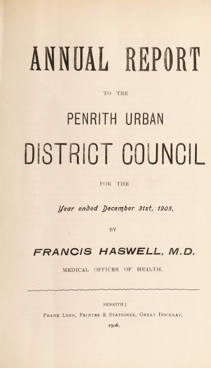 ANNUAL REPORT TO THE PENRITH URBAN DISTRiGT COUNCIL FOR THE l/ear ended Jdecerqher 31sf, 1905, FRANCIS HASWELL, M.D. MEDICAL OFFICER OF HEALTH. PENRITH ; Frank Lynn, Printer & Stationer, Great Dockray, 1906.