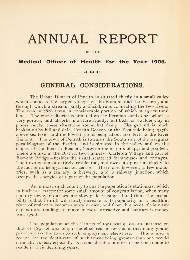 OF THE Medical Officer of Health for the Year 1906. -«♦ - GENERAL CONSIDERATIONS. The Urban District of Penrith is situated chiefly in a small valley which connects the larger valleys of the Eamont and the Petteril, and through which a stream, partly artificial, runs connecting the two rivers. The area is 7856 acres, a considerable portion of which is agricultural land. The whole district is situated on the Permian sandstone, which is very porous, and absorbs moisture readily, but beds of boulder clay in places render these situations somewhat damp. The ground is much broken up by hill and dale, Penrith Beacon on the East side being 937ft. above sea level, and the lowest point being about 400 feet, at the River Eamont. The town of Penrith is towards the South side of the irregular parallelogram of the district, and is situated in the valley and on the slopes of the Penrith Beacon, between the heights of 450 and 700 feet. There are also in the District two hamlets —Carleton Village and part of Eamont Bridge—besides the usual scattered farmhouses and cottages. The town is almost entirely residential, and owes its position chiefly to the fact of its being a market centre. There are, however, a few indus¬ tries, such as a tannery, a brewery, and a railway junction, which occupy the energies of a part of the population. As in most small country towns the population is stationary, which in itself is a matter for some small amount of congratulation, when many country towns of our size are slowly decreasing ; but I think the proba¬ bility is that Penrith will slowly increase as its popularity as a healthful place of residence becomes more known, and from this point of view any expenditure tending to make it more attractive and sanitary is money well spent. The population at the Census of 1901 was 9,182, an increase on that of 1891 of 200 only : the chief reason for this is that many young persons leave the town to seek employment elsewhere. This is also a reason for the death-rate of such towns being greater than one would naturally expect, especially as a considerable number of persons come to reside in their declining- vears. o J