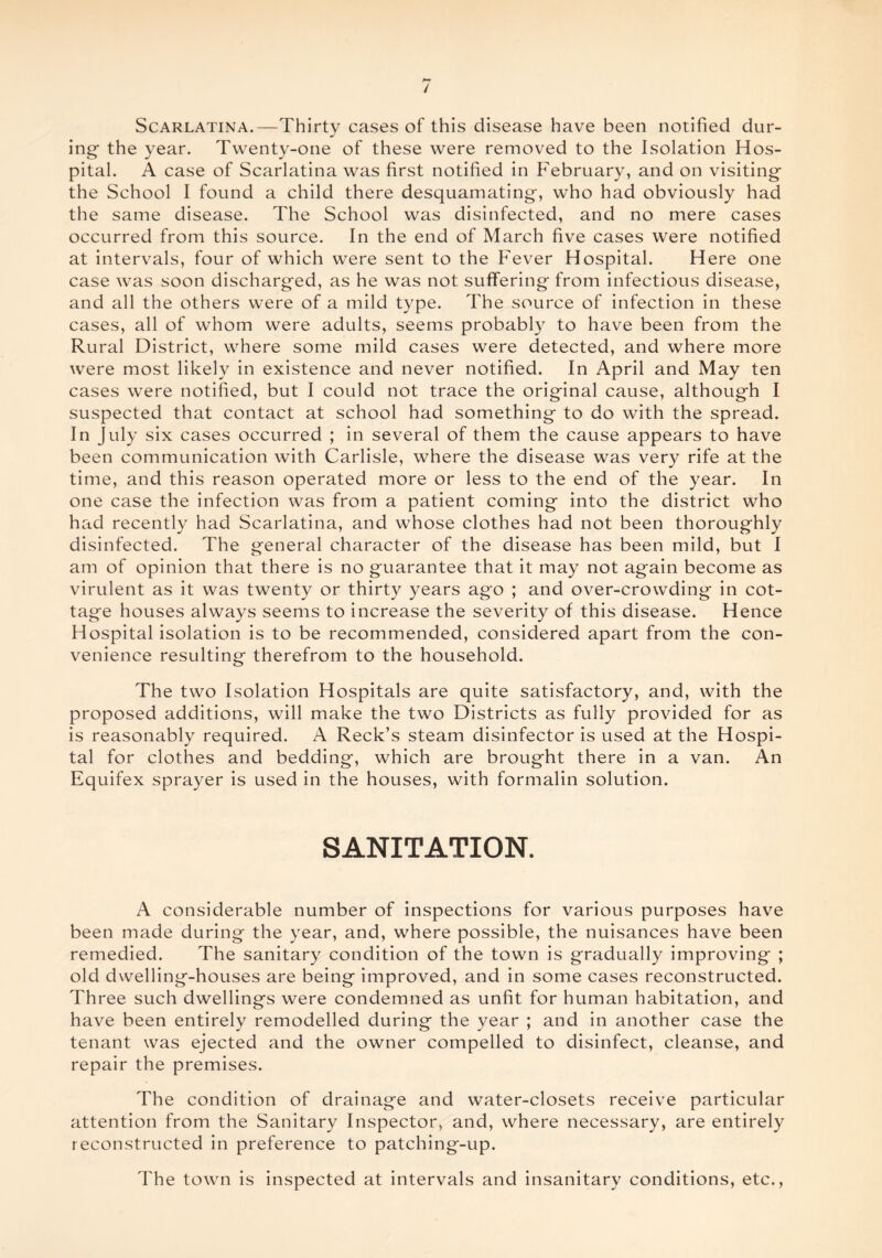 Scarlatina.—Thirty cases of this disease have been notified dur¬ ing- the year. Twenty-one of these were removed to the Isolation Hos¬ pital. A case of Scarlatina was first notified in February, and on visiting the School I found a child there desquamating-, who had obviously had the same disease. The School was disinfected, and no mere cases occurred from this source. In the end of March five cases were notified at intervals, four of which were sent to the Fever Hospital. Here one case was soon discharged, as he was not suffering- from infectious disease, and all the others were of a mild type. The source of infection in these cases, all of whom were adults, seems probably to have been from the Rural District, where some mild cases were detected, and where more were most likely in existence and never notified. In April and May ten cases were notified, but I could not trace the original cause, although I suspected that contact at school had something- to do with the spread. In July six cases occurred ; in several of them the cause appears to have been communication with Carlisle, where the disease was very rife at the time, and this reason operated more or less to the end of the year. In one case the infection was from a patient coming- into the district who had recently had Scarlatina, and whose clothes had not been thoroughly disinfected. The general character of the disease has been mild, but I am of opinion that there is no guarantee that it may not again become as virulent as it was twenty or thirty years ag-o ; and over-crowding in cot¬ tage houses always seems to increase the severity of this disease. Hence Hospital isolation is to be recommended, considered apart from the con¬ venience resulting therefrom to the household. The two Isolation Hospitals are quite satisfactory, and, with the proposed additions, will make the two Districts as fully provided for as is reasonably required. A Reek’s steam disinfector is used at the Hospi¬ tal for clothes and bedding, which are brought there in a van. An Equifex sprayer is used in the houses, with formalin solution. SANITATION. A considerable number of inspections for various purposes have been made during the year, and, where possible, the nuisances have been remedied. The sanitary condition of the town is gradually improving ; old dwelling-houses are being improved, and in some cases reconstructed. Three such dwellings were condemned as unfit for human habitation, and have been entirely remodelled during the year ; and in another case the tenant was ejected and the owner compelled to disinfect, cleanse, and repair the premises. The condition of drainage and water-closets receive particular attention from the Sanitary Inspector, and, where necessary, are entirely reconstructed in preference to patching-up. The town is inspected at intervals and insanitary conditions, etc.,