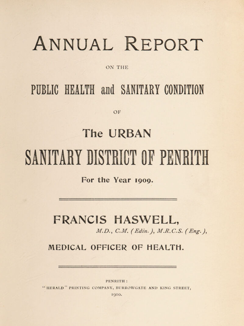 Annual Report ON THE PUBLIC HEALTH and SANITARY CONDITION OF The URBAN SANITABY BISTBICT OF PBNBITH For the Year 1909. FRANCIS HASWELL, M.D., C.M. (Edin.), M.R.C.S. (Eng.), MEDICAL OFFICER OF HEALTH. PENRITH : “herald” printing company, burrowgate and king street, 1910.