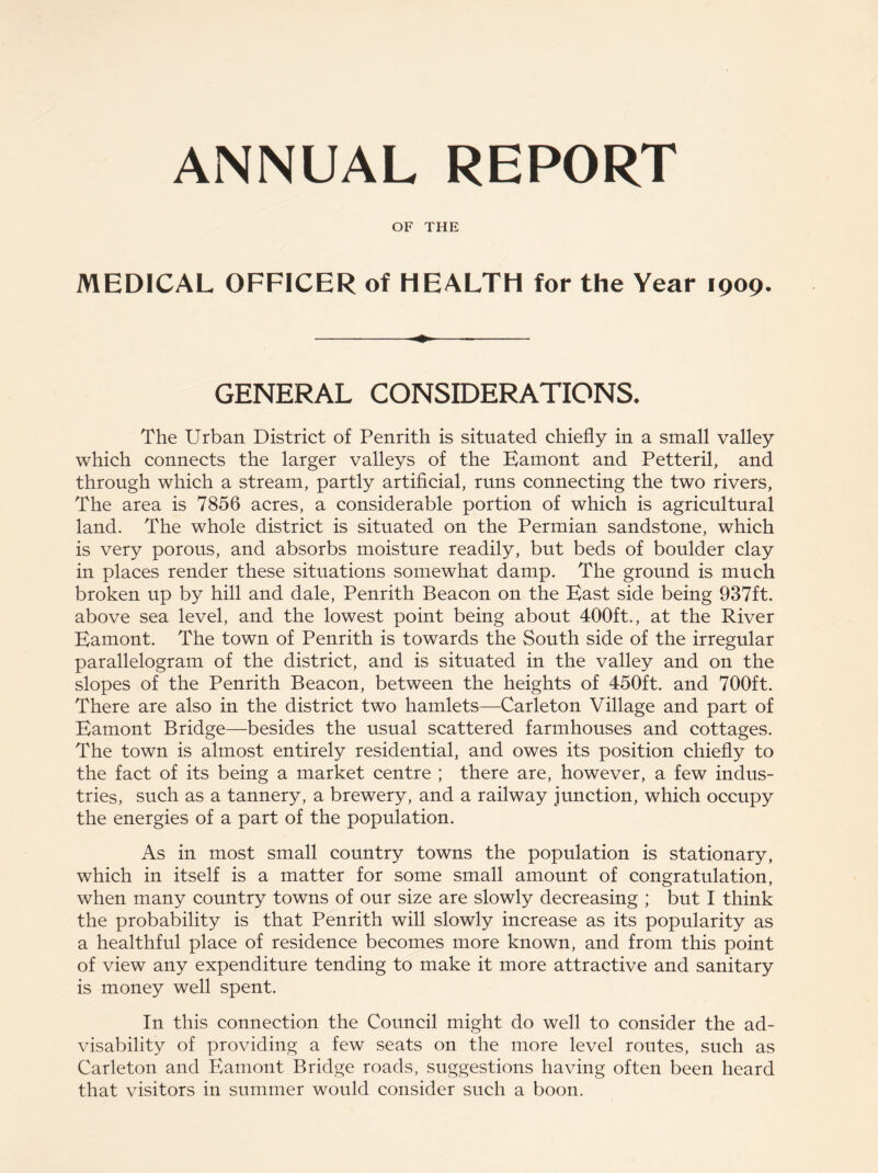 OF THE MEDICAL OFFICER of HEALTH for the Year 1909. GENERAL CONSIDERATIONS. The Urban District of Penrith is situated chiefly in a small valley which connects the larger valleys of the Bamont and Petteril, and through which a stream, partly artificial, runs connecting the two rivers. The area is 7856 acres, a considerable portion of which is agricultural land. The whole district is situated on the Permian sandstone, which is very porous, and absorbs moisture readily, but beds of boulder clay in places render these situations somewhat damp. The ground is much broken up by hill and dale, Penrith Beacon on the Bast side being 937ft. above sea level, and the lowest point being about 400ft., at the River Bamont. The town of Penrith is towards the South side of the irregular parallelogram of the district, and is situated in the valley and on the slopes of the Penrith Beacon, between the heights of 450ft. and 700ft. There are also in the district two hamlets—Carleton Village and part of Bamont Bridge—besides the usual scattered farmhouses and cottages. The town is almost entirely residential, and owes its position chiefly to the fact of its being a market centre ; there are, however, a few indus¬ tries, such as a tannery, a brewery, and a railway junction, which occupy the energies of a part of the population. As in most small country towns the population is stationary, which in itself is a matter for some small amount of congratulation, when many country towns of our size are slowly decreasing ; but I think the probability is that Penrith will slowly increase as its popularity as a healthful place of residence becomes more known, and from this point of view any expenditure tending to make it more attractive and sanitary is money well spent. In this connection the Council might do well to consider the ad¬ visability of providing a few seats on the more level routes, such as Carleton and Bamont Bridge roads, suggestions having often been heard that visitors in summer would consider such a boon.