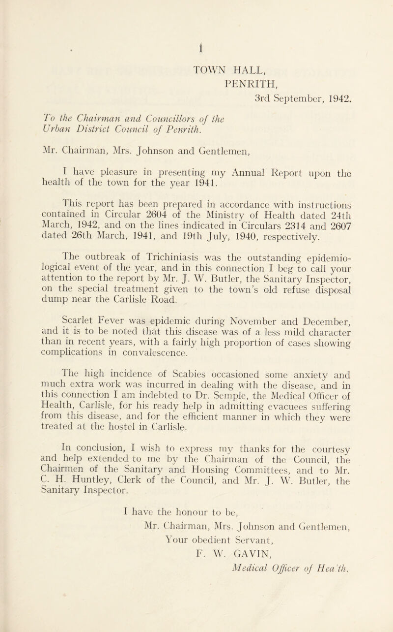 TOWN HALL, PENRITH, 3rd September, 1942. To the Chairman and Councillors of the Urban District Council of Penrith. Mr. Chairman, Mrs. Johnson and Gentlemen, I have pleasure in presenting my Annual Report upon the health of the town for the year 1941. This report has been prepared in accordance with instructions contained in Circular 2604 of the Ministry of Health dated 24th March, 1942, and on the lines indicated in Circulars 2314 and 2607 dated 26th March, 1941, and 19th July, 1940, respectively. 1 he outbreak of Trichiniasis was the outstanding epidemio¬ logical event of the year, and in this connection I beg to call your attention to the report by Mr. J. W. Butler, the Sanitary Inspector, on the special treatment given to the town’s old refuse disposal dump near the Carlisle Road. Scarlet Fever was epidemic during November and December, and it is to be noted that this disease was of a less mild character than in recent years, with a fairly high proportion of cases showing complications in convalescence. Ihe high incidence of Scabies occasioned some anxiety and much extra work was incurred in dealing with the disease, and in this connection I am indebted to Dr. Semple, the Medical Officer of Health, Carlisle, for his ready help in admitting evacuees suffering from this disease, and for the efficient manner in which they were treated at the hostel in Carlisle. In conclusion, I wish to express my thanks for the courtesy and help extended to me by the Chairman of the Council, the Chairmen of the Sanitary and Housing Committees, and to Mr. C. H. Huntley, Clerk of the Council, and Mr. J. W. Butler, the Sanitary Inspector. I have the honour to be, Mr. Chairman, Mrs. Johnson and Gentlemen, Your obedient Servant, F. W. GAVIN, Medical Officer of Hea th.