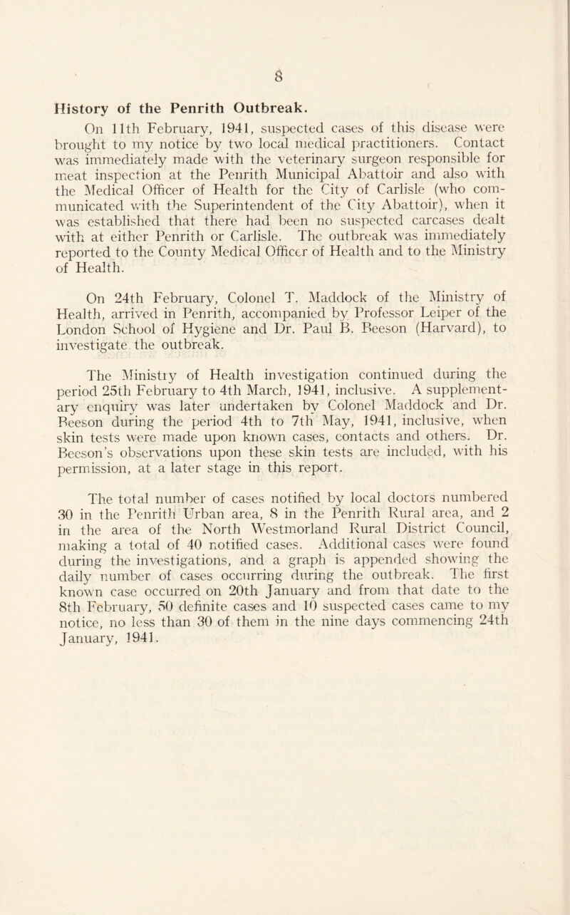 History of the Penrith Outbreak. On 11th February, 1941, suspected cases of this disease were brought to my notice by two local medical practitioners. Contact was immediately made with the veterinary surgeon responsible for meat inspection at the Penrith Municipal Abattoir and also with the Medical Officer of Health for the City of Carlisle (who com¬ municated with the Superintendent of the City Abattoir), when it was established that there had been no suspected carcases dealt writh at either Penrith or Carlisle. The outbreak was immediately reported to the County Medical Officer of Health and to the Ministry of Health. On 24th February, Colonel T. Maddock of the Ministry of Health, arrived in Penrith, accompanied by Professor Leiper of the London School of Hygiene and Dr. Paul B. Beeson (Harvard), to investigate the outbreak. The Ministry of Health investigation continued during the period 25th February to 4th March, 1941, inclusive. A supplement¬ ary enquiry wTas later undertaken by Colonel Maddock and Dr. Beeson during the period 4th to 7th May, 1941, inclusive, when skin tests were made upon known cases, contacts and others. Dr. Beeson’s observations upon these skin tests are included, with his permission, at a later stage in this report. The total number of cases notified by local doctors numbered 30 in the Penrith Urban area, 8 in the Penrith Rural area, and 2 in the area of the North Westmorland Rural District Council, making a total of 40 notified cases. Additional cases were found during the investigations, and a graph is appended showing the daily number of cases occurring during the outbreak. The first known case occurred on 20th January and from that date to the 8th February, 50 definite cases and 10 suspected cases came to my notice, no less than 30 of them in the nine days commencing 24th January, 1941.