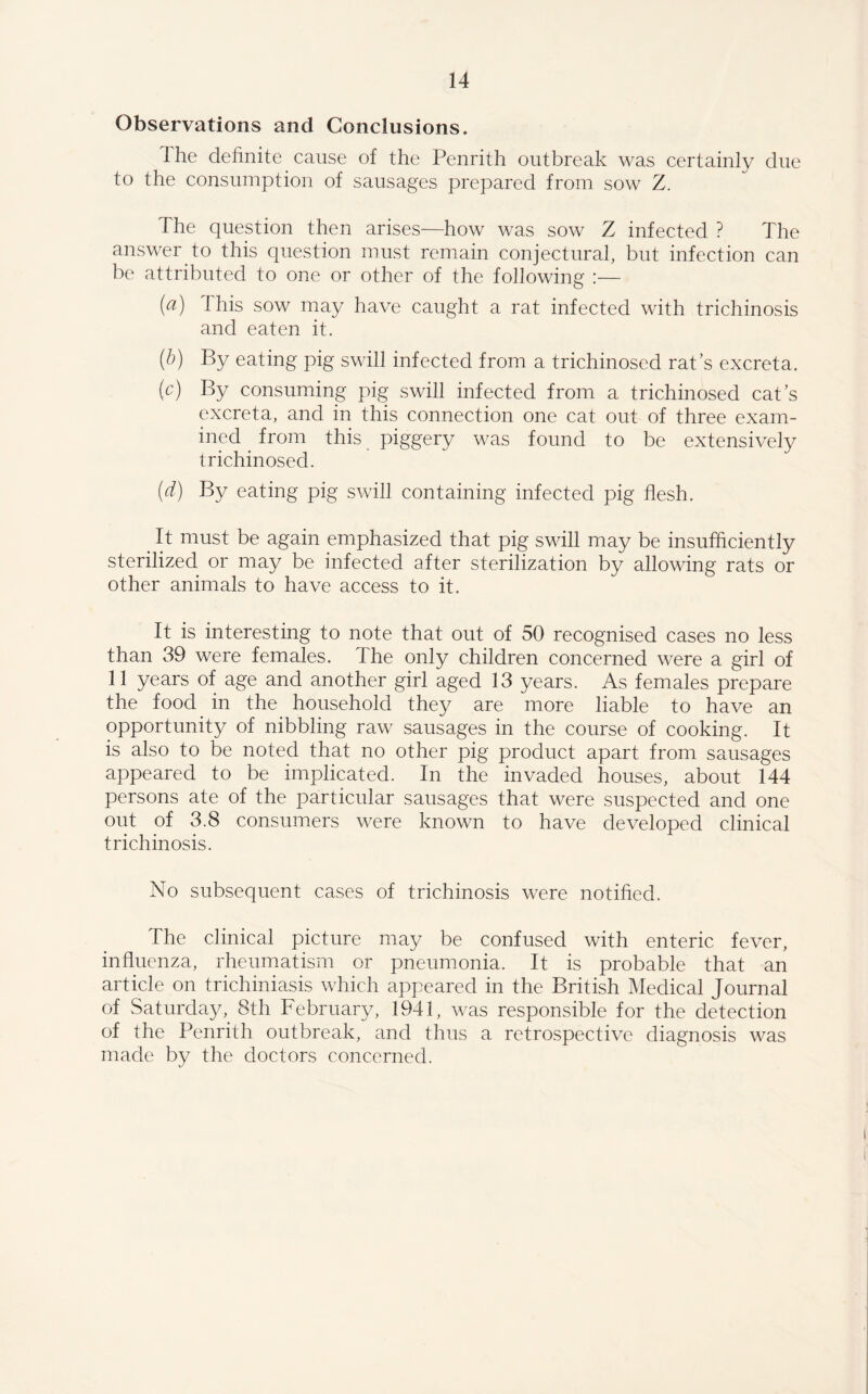 Observations and Conclusions. I he definite cause of the Penrith outbreak was certainly due to the consumption of sausages prepared from sow Z. The question then arises—how was sow Z infected ? The answer to this question must remain conjectural, but infection can be attributed to one or other of the following :— (a) 1 his sow may have caught a rat infected with trichinosis and eaten it. (b) By eating pig swill infected from a trichinosed rat’s excreta. (c) By consuming pig swill infected from a trichinosed cat s excreta, and in this connection one cat out of three exam¬ ined from this piggery was found to be extensively trichinosed. (d) By eating pig swill containing infected pig flesh. t It must be again emphasized that pig swill may be insufficiently sterilized or may be infected after sterilization by allowing rats or other animals to have access to it. It is interesting to note that out of 50 recognised cases no less than 39 were females. The only children concerned were a girl of 11 years of age and another girl aged 13 years. As females prepare the food in the household they are more liable to have an opportunity of nibbling raw sausages in the course of cooking. It is also to be noted that no other pig product apart from sausages appeared to be implicated. In the invaded houses, about 144 persons ate of the particular sausages that were suspected and one out of 3.8 consumers were known to have developed clinical trichinosis. No subsequent cases of trichinosis were notified. The clinical picture may be confused with enteric fever, influenza, rheumatism or pneumonia. It is probable that an article on trichiniasis which appeared in the British Medical Journal of Saturday,. 8th February, 1941, was responsible for the detection of the Penrith outbreak, and thus a retrospective diagnosis was made by the doctors concerned.