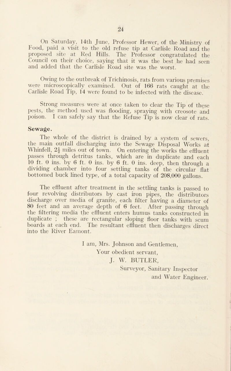 On Saturday, 14th June, Professor Hewer, of the Ministry of Food, paid a visit to the old refuse tip at Carlisle Road and the proposed site at Red Hills. The Professor congratulated the Council on their choice, saying that it was the best he had seen and added that the Carlisle Road site was the worst. Owing to the outbreak of Trichinosis, rats from various premises were microscopically examined. Out of 166 rats caught at the Carlisle Road Tip, 14 were found to be infected with the disease. Strong measures were at once taken to clear the Tip of these pests, the method used was flooding, spraying with creosote and poison. I can safely say that the Refuse Tip is now clear of rats. Sewage. The whole of the district is drained by a system of sewers, the main outfall discharging into the Sewage Disposal Works at Whinfell, 2J miles out of town. On entering the works the effluent passes through detritus tanks, which are in duplicate and each 10 ft. 0 ins. by 6 ft. 0 ins. by 6 ft. 0 ins. deep, then through a dividing chamber into four settling tanks of the circular flat bottomed buck lined type, of a total capacity of 208,000 gallons. The effluent after treatment in the settling tanks is passed to four revolving distributors by cast iron pipes, the distributors discharge over media of granite, each filter having a diameter of 80 feet and an average depth of 6 feet. After passing through the filtering media the effluent enters humus tanks constructed in duplicate ; these are rectangular sloping floor tanks with scum boards at each end. The resultant effluent then discharges direct into the River Eamont. I am, Mrs. Johnson and Gentlemen, Your obedient servant, J. W. BUTLER, Surveyor, Sanitary Inspector and Water Engineer.