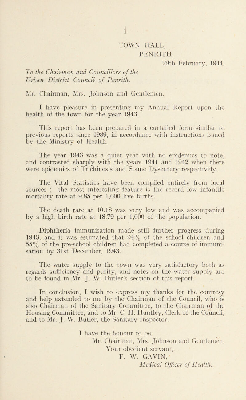 TOWN HALL, PENRITH, 29th February, 1944. To the Chairman and Councillors of the Urban District Council of Penrith. Mr. Chairman, Mrs. Johnson and Gentlemen, I have pleasure in presenting my Annual Report upon the health of the town for the year 1943. This report has been prepared in a curtailed form similar to previous reports since 1939, in accordance with instructions issued by the Ministry of Health. The year 1943 was a quiet year with no epidemics to note, and contrasted sharply with the years 1941 and 1942 when there were epidemics of Trichinosis and Sonne Dysentery respectively. The Vital Statistics have been compiled entirely from local sources ; the most interesting feature is the record low infantile mortality rate at 9.85 per 1,000 live births. The death rate at 10.18 was very low and was accompanied by a high birth rate at 18.79 per 1,000 of the population. Diphtheria immunisation made still further progress during 1943, and it was estimated that 94% of the school children and 55% of the pre-school children had completed a course of immuni¬ sation by 31st December, 1943. The water supply to the town was very satisfactory both as regards sufficiency and purity, and notes on the water supply are to be found in Mr. J. W. Butler’s section of this report. In conclusion, I wish to express my thanks for the courtesy and help extended to me by the Chairman of the Council, who is also Chairman of the Sanitary Committee, to the Chairman of the Housing Committee, and to Mr. C. H. Huntley, Clerk of the Council, and to Mr. J. W. Butler, the Sanitary Inspector. I have the honour to be, Mr. Chairman, Mrs. Johnson and Gentlemen, Your obedient servant, F. W. GAVIN, Medical Officer of Health.