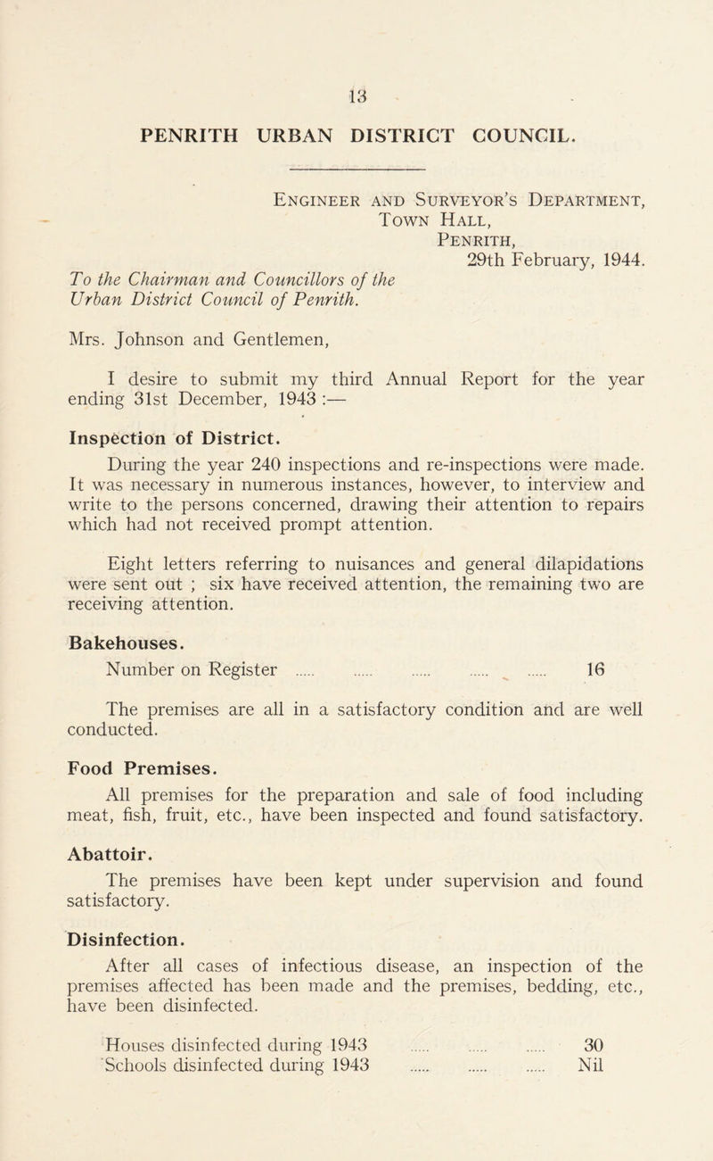 PENRITH URBAN DISTRICT COUNCIL. Engineer and Surveyor’s Department, Town Hall, Penrith, 29th February, 1944. To the Chairman and Councillors of the Urban District Council of Penrith. Mrs. Johnson and Gentlemen, I desire to submit my third Annual Report for the year ending 31st December, 1943 :— Inspection of District. During the year 240 inspections and re-inspections were made. It was necessary in numerous instances, however, to interview and write to the persons concerned, drawing their attention to repairs which had not received prompt attention. Eight letters referring to nuisances and general dilapidations were sent out ; six have received attention, the remaining two are receiving attention. Bakehouses. Number on Register . 16 The premises are all in a satisfactory condition and are well conducted. Food Premises. All premises for the preparation and sale of food including meat, fish, fruit, etc., have been inspected and found satisfactory. Abattoir. The premises have been kept under supervision and found satisfactory. Disinfection. After all cases of infectious disease, an inspection of the premises affected has been made and the premises, bedding, etc., have been disinfected. Houses disinfected during 1943 . . . 30 Schools disinfected during 1943 . Nil