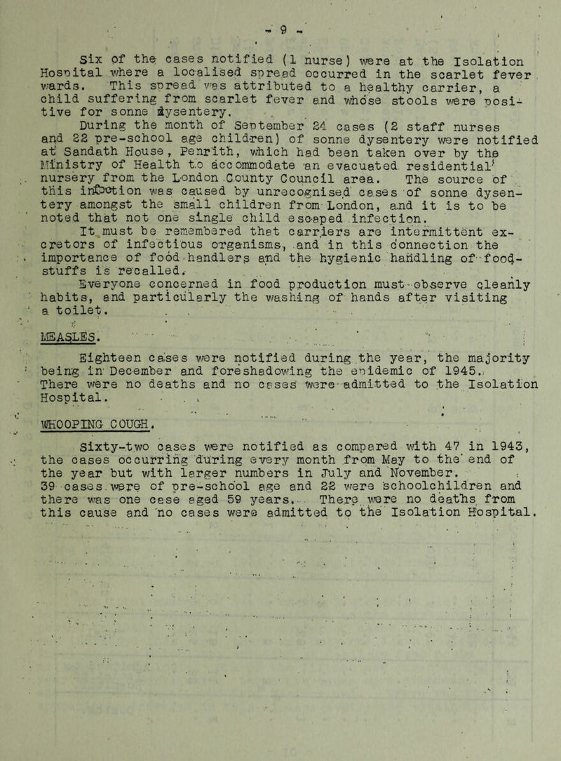 Six of the cases notified (1 nurse) viexe at the Isolation Hose ital ..where a localised spread occurred in the scarlet fever, wards. This snread v^as attributed to a healthy carrier, a child suffering from scarlet fever and whose stools vere posi^ tive for sonne dysentery. During the month of September 2<L cases (2 staff nurses apd 22 pre-school age children) of sonne dysentery v/ere notified at Sandath House, Penrith, which had been taken over by the Ministry of Health to accommodate an evacuated residential- nursery from the London.County Council area. The source of , this infection was caused by unrecognised' cases of sonne dysen¬ tery amongst the small children from-London, a.nd it is to be noted that not one single child escaped infection. It.,must be remembered that carriers are intermittent ex- cpstors of Infectious organisms, .and in this connection the importance of food-handlers and the hygienic handling of--foo4- stuffs is recalled.■ Everyone concerned in food production must•observe cleanly habits, and particularly the washing of hands after visiting a toilet. •fj * L1SASLE5. Eighteen cases v/ere notified during the year, the majority being in December and foreshadowing the enidemic of 1945.; There were no deaths and no cases were-admitted to the Isolation Hospital. ■ . V ... • • 14K00PIN.G COUCH. sixty-two cases were notified as compared with 47 in 1943, the cases occurring during every month from May to the'end of the year but with larger numbers in July and November. • 39 oases.were of pre-school age and 22 were schoolchildren and there was one case aged 59 years. The.rp v^ere no deafhs from this cause and no cases werve admitted to tiie Isolation Hospital.