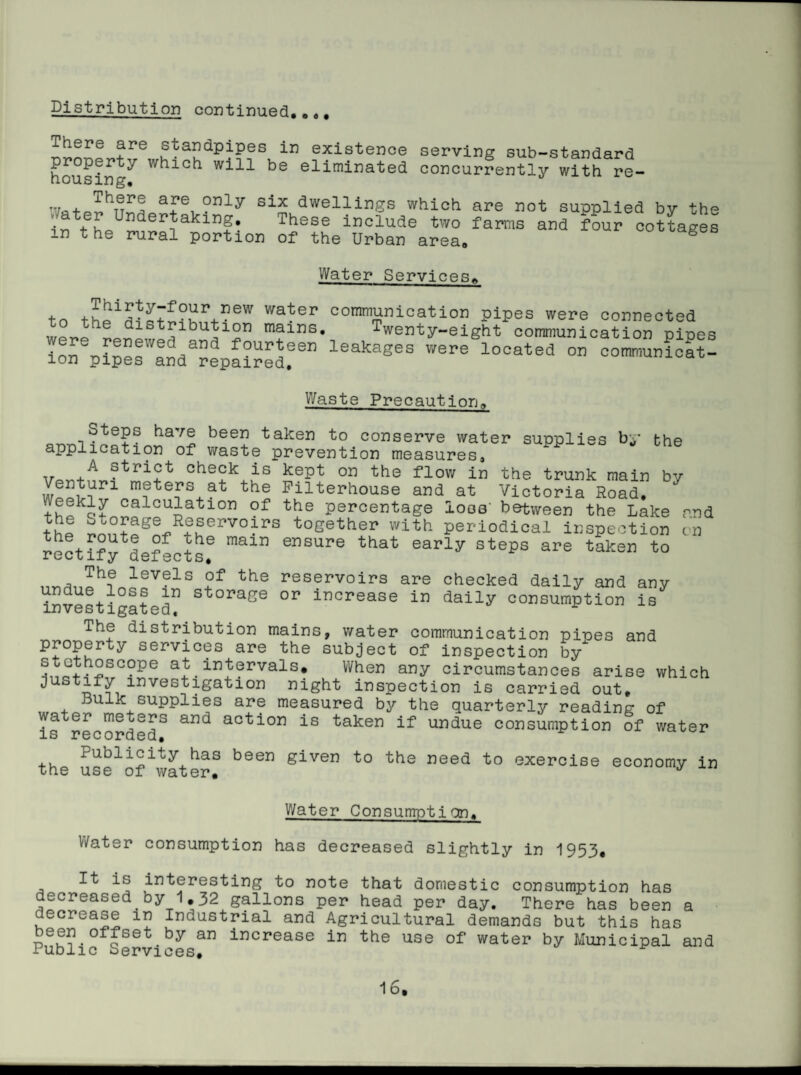 Pistribution continued,,«# There are standpipes in existence serving sub-standard housing^ which will be eliminated concurrently with re- + dwellings which are not supplied by the in t These include two farms and four cottages in the rural portion of the Urban area, ^uouages Water ServicesA Thirty-four new water to the distribution mains, were renewed and fourteen ion pipes and repaired. cornmunication pipes were connected Twenty-eight communication pipes leakages were located on communicat- Waste Precaution, Steps have been taken to conserve water supplies by the application of waste prevention measures, Tr strict check is kept on the flow in the trunk main by Venturi meters at the Pilterhouse and at Victoria Road, + percentage loos' between the Lake rnd the Storage Reprvoirs together with periodical inspection tn rectify^defects^ ensure that early steps are taken to The levels of the reservoirs are checked daily and any investiglte^ storage or increase in daily consumption is The distribution mains, water communication pipes and property services are the subject of inspection by at intervals. When any circumstances arise which Justify investigation night inspection is carried out. Bulk supplies are measured by the quarterly reading of water nie^ers and action is taken if undue consumption of water is recorded, the Se^of\vater^ given to the need to exercise economy in Water Consumption, V/ater consumption has decreased slightly in 1953, It is interesting to note that domestic consumption has decreased by 1,32 gallons per head per day. There has been a decrease in Industrial and Agricultural demands but this has been offset by an increase in the use of water by Municipal and Public Services,