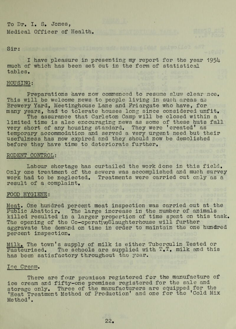 To Dr. I, S. Jones, Medical Officer of Health, Sir; I have pleasure in presenting my report for the year 1954 much of which has been set out in the form of statistical tables, HOUSING; Preparations have now commenced to resume slum clear'.nce. This will be welcome news to people living in such areas as Brewery Yard, Meetinghouse Lane and Priargate who have, for many years, had to tolerate houses long since considered unfit. The assurance that Carleton Camp will be closed within a limited time is also encouraging news as some of these huts fall very short of any housing standard. They were 'created* as temporary accommodation and served a very urgent need but their usefulness has nov/ expired and they should now be demolished before they have time to deteriorate further, RODENT CONTROL; Labour shortage has curtailed the work done in this field. Only one treatment of the sewers was accomplished and much survey work had to be neglected. Treatments were carried out only as a result of a complaint, FOOD HYGIENE; Meat, One hundred percent meat inspection was carried out at the Public Abattoir, The large increase in the number of animals killed resulted in a larger proportion of time spent on this task. The opening of the Co-operati-veSlaughterhouse will further aggravate the demand on time in order to maintain the one hundred percent inspection. Milk, The town's supply of milk is either Tuberculin Tested or Pasteurised, The schools are supplied with T,T, milk and this has been satisfactory throughout the year. Ice Cream, There are four prcmisos registered for the manufacture of ice cream and fifty-one premises registered for the sale and storage only. Three of the manufacturers are equipped for the 'Heat Treatment Method of Production' and one for the 'Cold Mix Method’,