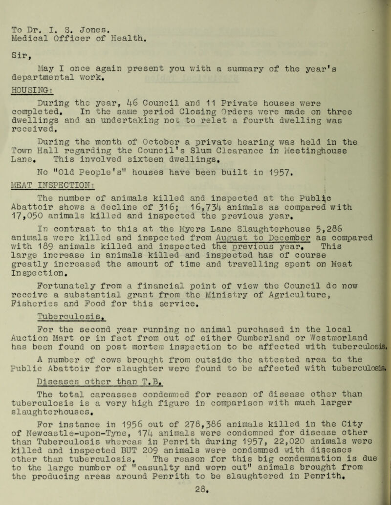 To Dr. I. S. Jones. Medical Officer of Health, Sir, May I once again present you v/ith a summary of the year’s departmental v/ork, HOUSING; During the year, 46 Council and 11 Private houses were completed. In the same period Closing Orders were made on three dwellings and an undertaking noi: to relet a fourth dwelling was received. During the month of October a private hearing was held in the Town Hall regarding the Council’s Slum Clearance in I/ieetinghouse Lane, This involved sixteen dwellings. No *'01d People’s houses have been built in 1957. MEAT INSPECTION; The number of animals killed and inspected at the Public Abattoir shov/s a decline of 316; 16,734 animals as compared with 17,050 animals killed and inspected the previous year. In contrast to this at the Myers Lane Slaughterhouse 5,286 animals were killed and inspected from August to December as compared with 189 animals killed and inspected the previous year. This large increase in animals killed and inspected has of course greatly increased the amount of time and travelling spent on Meat Inspection, Fortunately from a financial point of view the Council do now receive a substantial grant from the Ministry of Agriculture, Fisheries and Food for this service. Tuberculosis, For the second year running no animal purchased in the local Auction Mart or in fact from out of either Cumberland or Westmorland has been found on post mortem inspection to be affected with tuberculosis. A number of cows brought from outside the attested area to the Public Abattoir for slaughter were found to be affected with tuberculosis, Diseases other than T.B, The total carcasses condemned for reason of disease other than tuberculosis is a very high figure in comparison with much larger slaughterhouses. For instance in 1956 out of 278,386 animals killed in the City of Newcastle-upon-Tyne, 174 animals were condemned for disease other than Tuberculosis whereas in Penrith during 1957, 22,020 animals were killed and inspected BUT 209 animals were condemned with diseases other than tuberculosis. The reason for this big condemnation is due to the large number of casualty and worn out animals brought from the producing areas around Penrith to be slaughtered in Penrith,