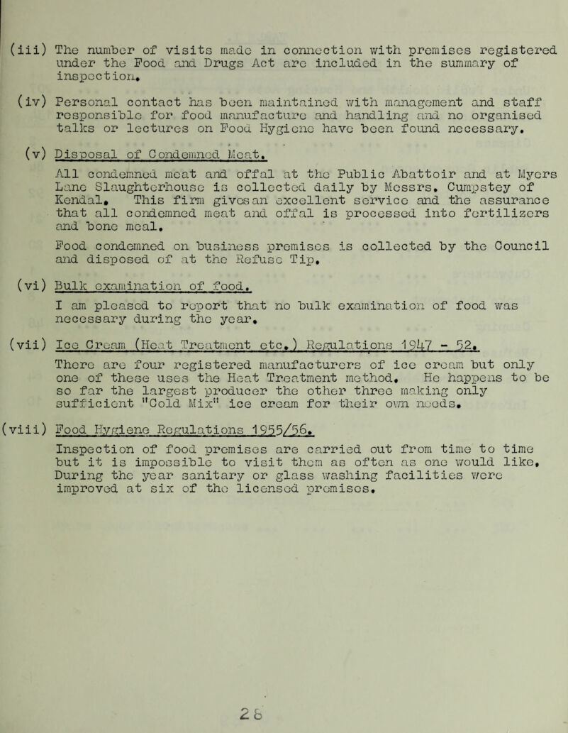 (iii) The number of visits made in conneotion with promises registered under the Food and Drugs Act are included in the summary of inspection* (iv) Personal contact has been maiiitained with management and staff responsible for food manufacture and handling and no organised talks or lectures on Food Hygiene have been found necessary, (v) Disposal of Condemned Meat, All condem.ned moat aJTd offal at the Public Abattoir and at Myers Lane Slaughterhouse is collected daily by Messrs, Curapstey of Kendal. This firm gives an excellent service and the assurance that all condemned meat and offal is processed into fertilizers and bone meal, B'ood condemned on business promises is collected by the Council and disposed of at the Ptefuse Tip, (vi) Bulk examination of food, I am pleased to report that no bulk examination of food was necessary during the year, (vii) Ice Cream (Heat Treatment etc,) PeCTilations i9U7 ~ 52, There are four registered manufacturers of ice cream but only one of these uses the Heat Treatment method. Ho happens to be so far the largest producer the other three making only sufficient ’’Cold Mix” ice cream for their own needs, (viii) Food Hyfyjene Reflations 1955/56, Inspection of food premises are carried out from time to time but it is impossible to visit them as often as one v;ould like. During the year sanitary or glass washing facilities were im.proved at six of the licensed promises.