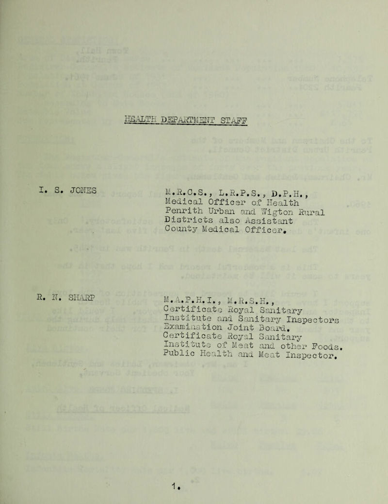 HE-4LTPI DSPAi^TMIill'TT I. S. JONES M.E.C.S,, L.R.P.S.j D.P.H,, Meclioal Offic-r of Health Penrith Urban and Wigton Pural Districts also Assistsmt County Medical Officer, R. H. SIHlRP M • A» P• K, I» j M»R. S. K, , Certificate Royal Sanitary Institute and Sanitary Inspectors examination Joint Board, Certifico-te Royal Sanitary InstioUbe of Meat and othei* Poods, Public Health and Meat Inspector.