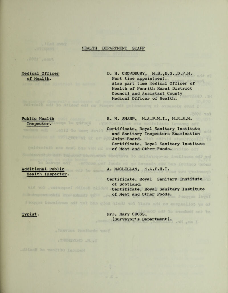 HEALTH DEPARTMENT STAFF Medical Officer of Health. D. H. CHOWDHURY, M.B.,B.S.,D.P,H. Part time appointment. Also part time Medical Officer of Health of Penrith Rural District Council and Assistant County- Medical Officer of Health, Public Health Inspector. R. N. SHARP, M.A.P.H.I., M.R.S.H. Certificate, Royal Sanitary Institute and Sanitary Inspectors Examination Joint Board, Certificate, Royal Sanitary Institute of Meat and Other Foods, Additional Public Health Inspector, A, MACLELLAN, M,A.P,H,I. Certificate, Royal Sanitary Institute of Scotland, Certificate, Royal Sanitary Institute of Meat and Other Poods, Typist. Mrs. Mary CROSS, (Surveyor’s Department).