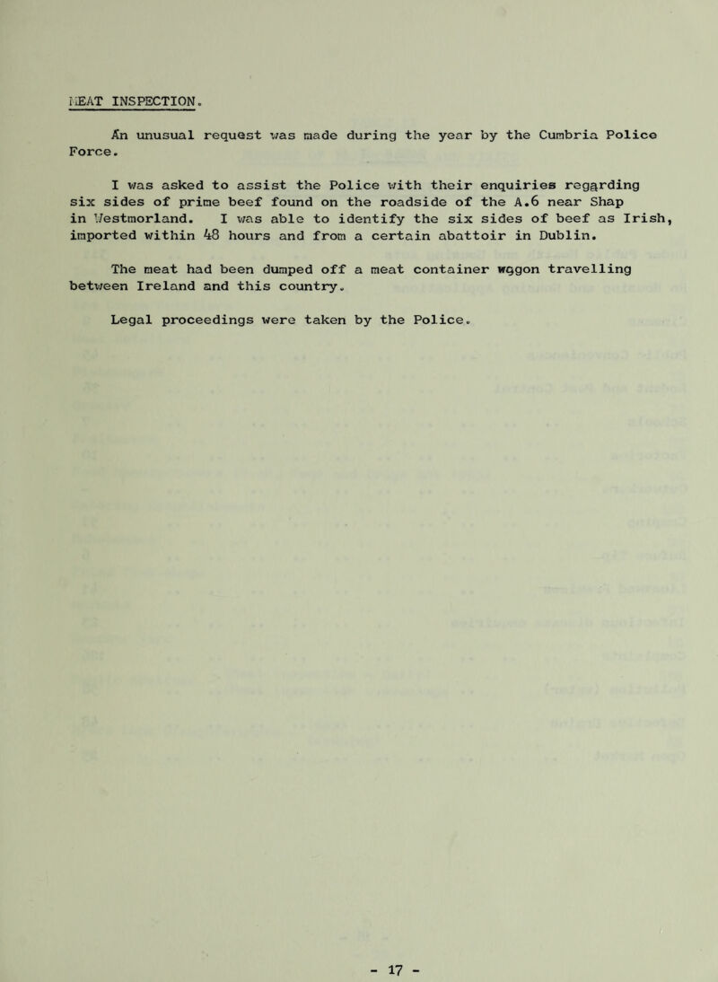 r£AT INSPECTION. An unusual request was made during the year by the Cumbria Police Force. I was asked to assist the Police with their enquiries regarding six sides of prime beef found on the roadside of the A.6 near Shap in V7estmorland. I v;as able to identify the six sides of beef as Irish, imported within 48 hours and from a certain abattoir in Dublin. The meat had been dumped off a meat container wqgon travelling betv/een Ireland and this country. Legal proceedings were taken by the Police.