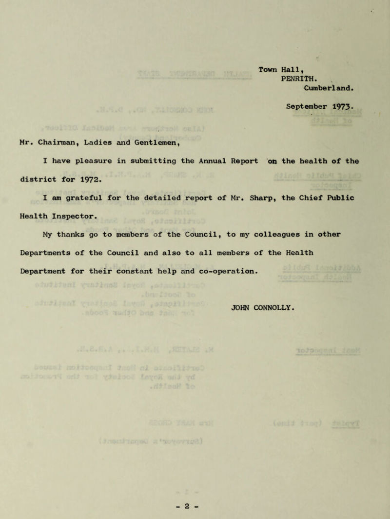 Town Hallf PENRITH. Cumberland. September 1973< Mr. Chairmem, Ladies and Gentlemen, I have pleasure in submitting the Annual Report 'on the health of the district for 1972. I am grateful for the detailed report of Mr. Sharp, the Chief Public Health Inspector. My thanks go to members of the Council, to my colleagues in other Departments of the Council and also to all members of the Health Department for their constant help and co-operation. JOHN CONNOLLY