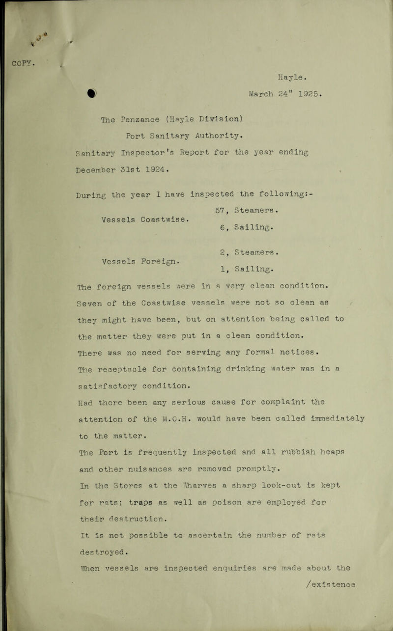 V COPY. Hayle. March 24 1925. The Penzance (Hayle Division) Port Sanitary Authority. Sanitary Inspector’s Report for the year ending December 31st 1924. During the year I have inspected the following:- 57, Steamers. Vessels Coastwise. 6, Sailing. 2, Steamers. Vessels Foreign. 1, Sailing. The foreign vessels were in a very clean condition. Seven of the Coastwise vessels were not so clean as they might have been, but on attention being called to the matter they were put in a clean condition. There was no need for serving any formal notices. The receptacle for containing drinking water was in a satisfactory condition. Rad there been any serious cause for complaint the attention of the M.C.H. would have been called immediately to the matter. The Port is frequently inspected and all rubbish heaps and other nuisances are removed promptly. In the Stores at the Wharves a sharp look-out is kept for rats; traps as well as poison are employed for their destruction. It is not possible to ascertain the number of rats destroyed. When vessels are inspected enquiries are made about the /existence