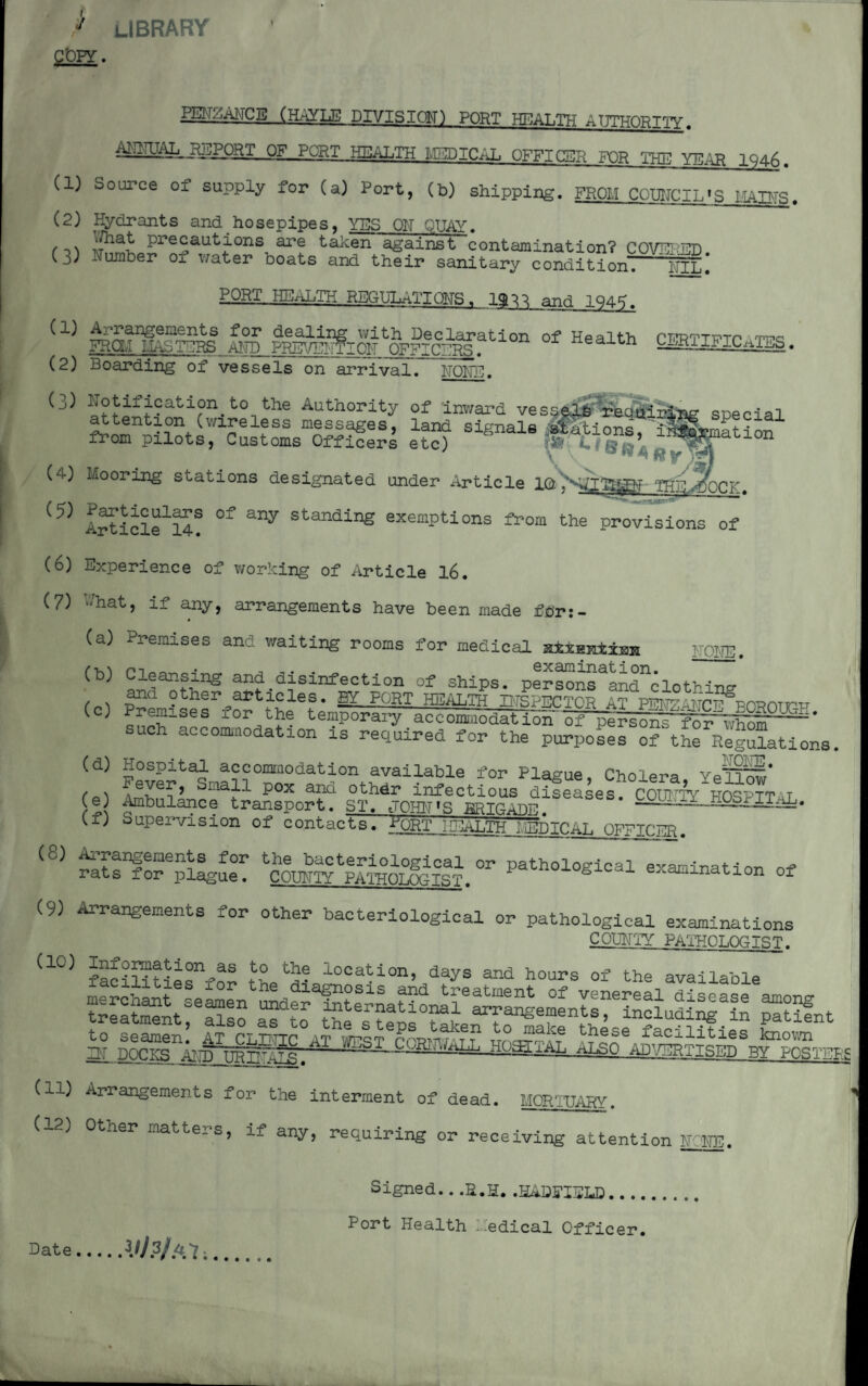 / LIBRARY COPY. miZAIMCB (HAYLE DIVISIQM) PORT HEALTH ATTTHOPTTV OF PORT HEALTH MEDICAL OFFICER FOR THE YEAH 1946. (1) Source of supply for (a) Port, (b) shipping. FROM COUNCIL'S MAINS. (2) Hydrants and hosepipes, YES Oh QUAY. , ^5i_?r?Sautf0ns, a**? taken against contamination? COVERED. (3) dumber 01 water ooats and their sanitary condition PORT HEALTH REGULATIONS 1 1$^ and 194?. ^‘^sngements for dealing with Declaration of Health CFRTT-pTr tt?q FROM iIAbTERS AND PREVENTION OFFICERS. neaitn U^KI^h ICnli9b. (2) Boarding of vessels on arrival. NONE. (3) bonification to the Authority of Inward vesseliTrea airing special attention (wireless messages, land signals afftinr^ 1 from pilots, Customs Officers etc) ” WL l’ '^atl0n (4) Mooring stations designated under xlrticle 1 ©,N£ f»r (?) A^ticlfS? °f any Standing exempt!ons from the provisions of (6) Experience of working of Article 16. (7) -;hat, if any, arrangements have been made for:- 0 (a) Premises and waiting rooms for medical Hiianiimi NGHE. (b) Cleansing and disinfection of ships. personFandYlothing , . anQ other articles. BY PORT HEALTH INSPECTOR at mw \wpp^n^nATv,TT (c) Premises for the temporary accomaoteti^^r^i^^er each accomodation is required for the purposes o? the RegSations. (d) Hospital accommodation available for Plague, Cholera YeTrH' f s ^ ey^e^> 01-ia,H P0x a^d othdr infectious diseases COUNTY HOSPTT t e Ambulance transport. ST. JOHN'S BRirTlnff S6S‘ (f) Supervision of contacts. >ORT HEALTiTMdiCAL OFFICER. (c) Arrangements for the bacteriological or pathological examination of* rats for plague. COUNTY PATHOLOGIST. ' g 1 ^ tl0n of (9) Arrangements for other bacteriological or pathological examinations C OUNTY pathot .no IST. Cl0) facilitiiffnr k *5? loca(rion> days and hours of the available ss&rss rt?I ss* (11) Arrangements for the interment of dead. MORTUARY. (IP) Other matters, if any, requiring or receiving attention NONE. Date VJ?fM; Signed.. ,S.H. .HADFIELD.... Port Health Medical Officer.