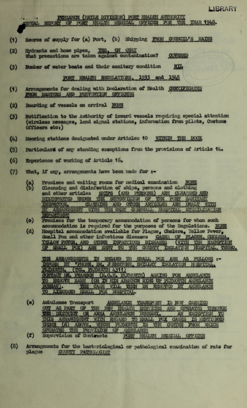 LIBRARY i PENZANCE (HAILS DIVISION) PORT HSALIII AUTHORITY L REPORT OP PORT HEALTH 1 EPICAL OFFICER FOR TUB YEAR 1943. (1) Source of supply for (a) Port, (b) Shipping FROH COUNCIL*S MAINS (2) Hydrants and hose pipes, IBS, ON QUAY What precautions are taken against contamination? COVERED (3) Number of water boats and their sanitary condition NIL PQRT HBALTH HHCaJIAiKiTS. 1933 and 1945 (1) Arrangements for dealing with Declaration of Health CERTIFICATES PROM MASTERS AND PKKV TiTIQN OFFICERS (2) Boarding of vessels on arrival NONE (3) Notifioation to the Authority of inward vessels requiring special attention (wireless messages, land signal stations, information from pilots, Customs Officers eto*) (4) Mooring stations designated under Articles 10 WITHIN THE DOCK (5) Particular^ of any standing executions from the previsions of Article 14* (6) Experience of working of Article 16. (7) What, if any, arrangements liave been made for (0) m Premises and waiting rooms for medical examination NONE Cleansing and disinfection of ships, persons and clotidng and other articles SHIPS (AND PERSONS) ARE GLEAMED AMD DISINFECTED UNDER THE SUPERVISION OF TUB PORT MM UfSIiCK*; TOR., CLOTHING AND OTHER ARTICLES ARE DEALT TOM in ARRAwsaiaafr .am tub west c>ismuL hospital st^jliza. ion JBEaTOSS Premises for the temporary accommodation of persons for whoa such accommodation is required for the purposes of the Regulations. NONE Hospital accommodation available for Plague, Cholera, Yellow Fever, Small Pox and other infectious diseases CASKS OF PLAGUE. CHOLERA. YKILOW FEVER. AND OTHER INFECTIOUS DISEASES (WITH THE EXCEPTI01 OF SMALL POX) ARE SENT TO THE COUNTY ISOLATION HOSPITAL SPTION . TRURO. (3) Hi REGARD TO SHALL POX ARE AS FOLLOW'S ISOLATION HOSPITAL. m _._ INFOKL BY 'PHONE. DR. JHNSTCNK. SvYILLSY PLYMOUTH. (TEL, PLYMOUTH 4311) CONTACT ill. PEARSON (hi* 0,11. PLYMOUTH) ASKING FOR AMBULANCE TO H&IOVS SAMS /ORIN HIS ABSENCE KING UP HffKOUTH AtiBULAITCE BUREAU). PIE CASS-: V/IIL THEN IBS REMOVED Iff AiljULAIJCB TO LISKKARD SMALL POX HOSPITAL. <*) Ambulance Transport AMBULANCE TRANSPORT IS NOW CAIkJSD OUT AS PART OF THE im HEALTH SERVICES AND OPERATES THROUGH THE DISTRICT OR AREA AlUHILANCE BUREAUX. AN EXCEPTION TO THIS AHRANGKiliNT WITH REGARD TO SHALL POX CASES is kenticwbd UNDER (d) ABOVE. WHERE PLYMOUTH IS TIE CENTRE FROli WHICH OPERATES TIE PROVISION OF AMBULANCE Supervision of Contracts PORT HEALTH MEDICAL OFFICER Arrangements for the bacteriological or patliological examination of rats for plague COUNTY PATHOL CIST