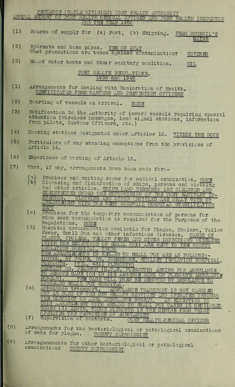 _ PENZANCE (HAYLE DIVISION) PORT HEALTH AUTHORITY ANNUAL REPORT OF PORT HEALTH MEDICAL 0771 C.TTR AND wnwT1 ww't mv INSPECTOR FOR THE YEAfc 1950 -----:— -- (1) (2) (3) (1) (2) (3) (4) (5) (6) (?) (8) (9) Source of supply for (a) Port, (b) Shipping. FROM COUNCIL'S m5nS5 Hydrants and hose pipes. YES ON QUAY Uhat precautions are taken against contamination? COVERED No.of water boats and their sanitary condition. NIL PORT HEALTH REGULd.TIONS, X955 and 1945 Arrangements for dealing with Declaration of Health. CERTIFICATES FROM MASTERS AND PREVENTION OFFICERS Bearding of vessels on arrival. NONE cati?n 'the Authority of inward vessels requiring special attention (wireless messages, land signal stations, information from pilots, Customs Officers, otc.) Mooring stations designated under Articles 10. WITHIN THE DOCK Particulars of any standing exemptions from the provisions of Article 14. Experience of working of Article 16. What, if any, arrangements have been made for:- (a) (b) (c) (d) (e) (f) premises and waiting rooms for medical examination. NONE Cleansing and disinfection of ships, persons and clothing and other articles. SHIPS (AND PERSONS) ARE CLEANSED AND DISINFECTED UNDER THE SUPERVISION OF TPS PORT SANITARY IN¬ SPECTOR. CLOTHING AND OTHER ARTICLES ARE DEALT WITH BY— pith tee west Cornwall uospPtat. stertt.t? . t t o iw DjlUx ' J-“ ’ ' Premises for the temporary accommodation of persons for whom such accommodation is required for the Purposes of the Regulations. NONE Hospital accommodation available for Plague, Cholera, Yellow Small^Pox and other infectious diseases. CASES OF :wmGUS' CHQLSRA, YELLOW FEVER AND OTHER INFECTIOUS DISEASES i-ftlTE THE EXCEPTION OF SMALL POX) ARE SENT TO THE COUNTY ISOLATION HOSPITAL, TRURO--1--- wf?? ARRANGEMENTS IN REGARD TO SMALL POX ARE AS FOLLOWS: - PHONE. DR. JOHNSTONE, SWILLSY ISOLATION HOSPITAL, PLYMOUTH. (TEL. 4511 PLYMOUTH) - person (m.o.h. Plymouth) asking for ambulance — { QR IN ffls ABSENCE RING UP PLYMOUTH AMBULANCE * THE CilS^ wILh THEN BE REMOVED BY AMBULANCE TO LlSiijm^p SILiL L POX HOSPITAL- ATibulance transport. AMBULANCE TRANSPORT IS NOW CARRIED A°.„fXRil Uil’ 11115 ™r SERVICES AND OPERATES TIP OUCH -Q?l X1BUL-.NCE BUREAU. AN EXCEPTION TO E.HIS .mAAJCIMENT WITH REGARD TO SVIALL POX CASES IS MM TIP NED unDEE (d) ABOVE, WHERE PLYMOUTH IS THE CENTRE FROM WHICH OPERATES THE PROVISION OF AMBULANCES --- Supervision of contacts. PO RT BEAL T H MED I CAL OFFICER nf>r^o?GmSntS f°r the bacteriological or pathological examinations 01 rats for plague. COUNTY PATHOLOGIST Arrangenenents for other bacteriological or pathological examinations COUNTY PAT HO LOUTST
