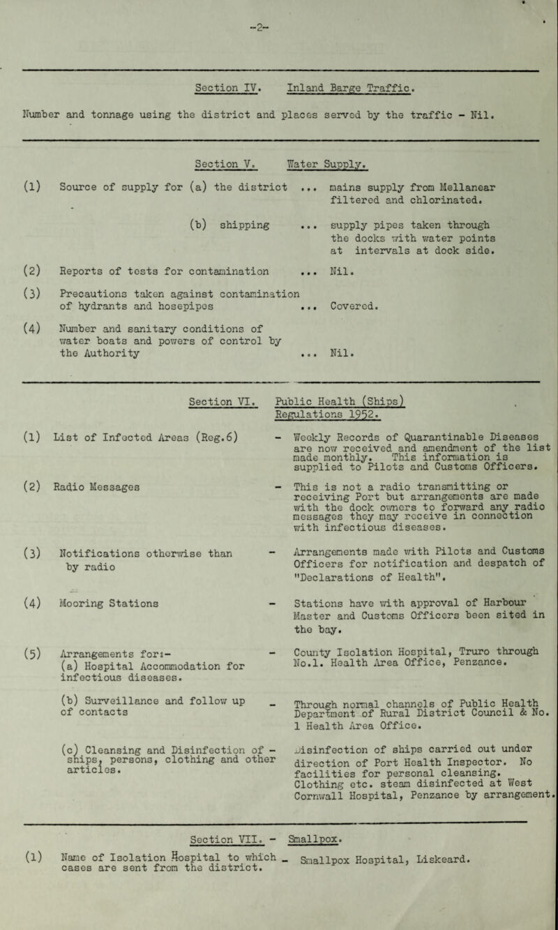 -2- Section IV. Inland Barge Traffic. Number and tonnage using the district and places served by the traffic - Nil. Section V. Water Supply. (1) (2) (3) (4) Source of supply for (a) the district (b) shipping Reports of tests for contamination Precautions taken against contamination of hydrants and hosepipes . Number and sanitary conditions of water boats and powers of control by the Authority . mains supply from Mellanear filtered and chlorinated. supply pipes taken through the docks with water points at intervals at dock side. Nil. Covered. Nil. Section VI. (l) List of Infected Areas (Reg.6) (2) Radio Messages (3) Notifications otherwise than by radio (4) Mooring Stations (5) Arrangements fors- (a) Hospital Accommodation for infectious diseases. (b) Surveillance and follow up of contacts c) Cleansing and Disinfection of - snips, persons, clothing and other articles. Public Health (Ships) Regulations 1952. - Weekly Records of Quarantinable Diseases are now received and amendment of the list made monthly. This information is supplied to Pilots and Customs Officers. - This is not a radio transmitting or receiving Port but arrangements are made v/ith the dock owners to forward any radio messages they may receive in connection with infectious diseases. Arrangements made with Pilots and Customs Officers for notification and despatch of Declarations of Health. Stations have with approval of Harbour Master and Customs Officers been sited in the bay. County Isolation Hospital, Truro through No.l. Health Area Office, Penzance. Through normal channels of Public Health Department of Rural District Council & No. 1 Health Area Office. disinfection of ships carried out under direction of Port Health Inspector. No facilities for personal cleansing. Clothing etc. steam disinfected at West Cornwall Hospital, Penzance by arrangement. Section VII. - Smallpox. (l) Name of Isolation Hospital to which _ Smallpox Hospital, Liskeard. cases are sent from the district.