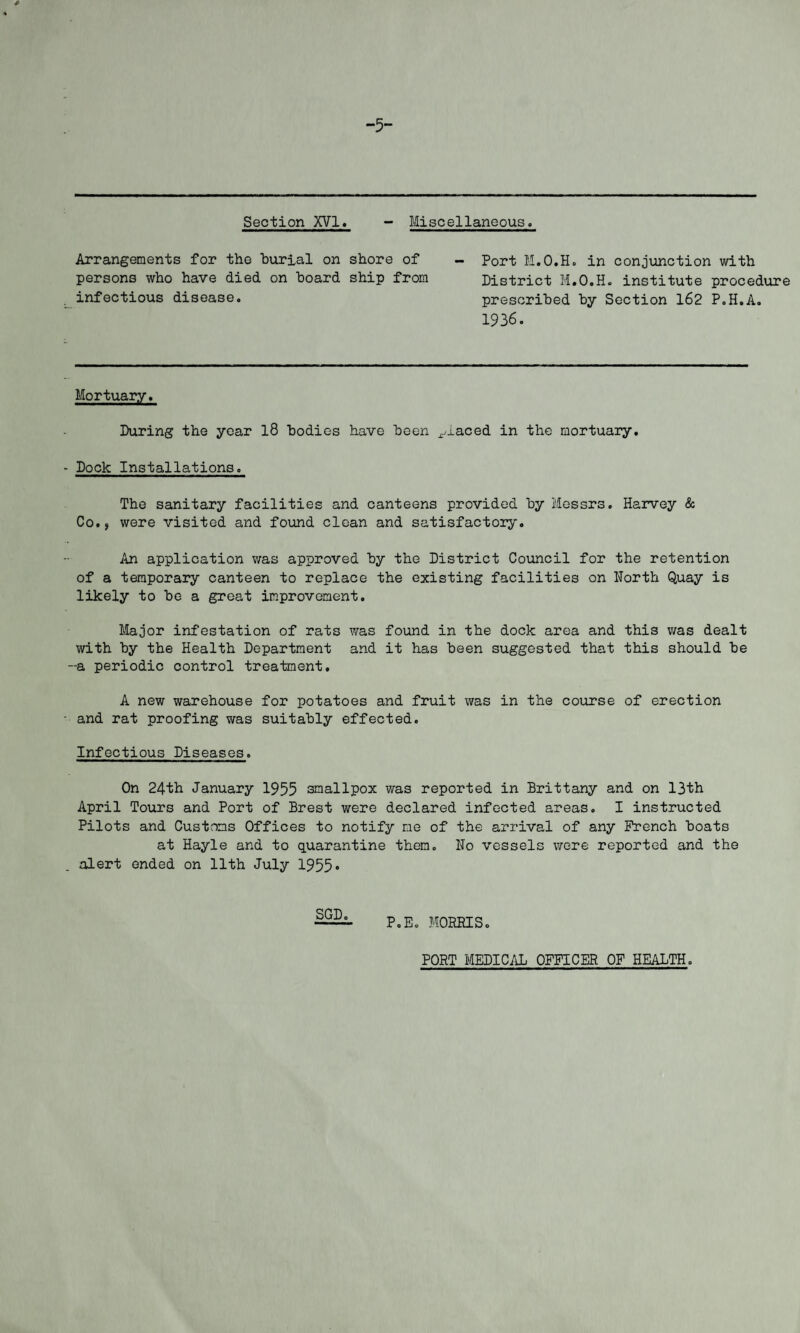 -5- Section XVI. - Miscellaneous. Arrangements for the burial on shore of persons who have died on board ship from infectious disease. Port M.O.H. in conjunction with District M.O.H. institute procedure prescribed by Section 162 P.H.A. 1936. Mortuary. During the year 18 bodies have been placed in the mortuary. - Dock Installations. The sanitary facilities and canteens provided by Messrs. Harvey & Co., were visited and found clean and satisfactory. An application was approved by the District Council for the retention of a temporary canteen to replace the existing facilities on North Quay is likely to be a great improvement. Major infestation of rats was found in the dock area and this was dealt with by the Health Department and it has been suggested that this should be -a periodic control treatment. A new warehouse for potatoes and fruit was in the course of erection and rat proofing was suitably effected. Infectious Diseases. On 24th January 1955 smallpox was reported in Brittany and on 13th April Tours and Port of Brest were declared infected areas. I instructed Pilots and Customs Offices to notify me of the arrival of any French boats at Hayle and to quarantine them. No vessels were reported and the alert ended on 11th July 1955• SGD. P.E. MORRIS. PORT MEDICAL OFFICER OF HEALTH.
