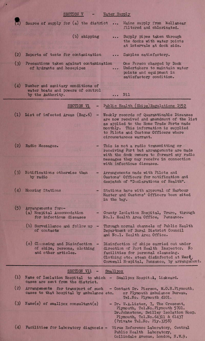 Source of supply for (a) the district ... Mains supply from Mellanear filtered and chlorinated. (h) shipping ... Supply pipes taken through the docks with water points at intervals at dock side. (2) Reports of tests for contamination ... Samples satisfactory. (3) Precautions taken against contamination of hydrants and hosepipes One Person charged by Dock Undertakers to maintain water points and equipment in satisfactory condition. (4) Number and sanitary conditions of water boats and powers of control by the Authority. ... Nil SECTION VI - (l) List of infected Areas (Reg.6) - (2) Radio Messages. (3) Notifications otherwise than by radio (4) Mooring Stations (5) Arrangements fors- (a) Hospital Accommodation for infectious diseases (b) Surveillance and follow up of contacts Public Health (Ships)Regulations 1952 Weekly records of Quarantinable Diseases are now received and amendment of the list as applied to the Home Trade Ports made monthly. This information is supplied to Pilots and Customs Officers where circumstances warrant. This is not a radio transmitting or receiving Port but arrangements are made with the dock owners to forward any radio messages they may receive in connection with infectious diseases. Arrangements made with Pilots and Customs' Officers for notification and despatch of Declarations of Health. Stations have with approval of Harbour Master and Customs' Officers been sited in the bay. County Isolation Hospital, Truro, through No.l. Health Area Office, Penzance. Through normal channels of Public Health Department of Rural District Council and No.l. Health Area Office. (c) Cleansing and Disinfection - Disinfection of ships carried out under of ships, persons, clothing direction of Port Health Inspector. No and other articles. facilities for personal cleansing. Clothing etc. steam disinfected at Wes^,: Cornwall Hospital, Penzance, by arrangement. (1) (2) (3) (4) SECTION Vll - Smallpox Name of Isolation Hospital to which - Smallpox Hospital, Liskeard. cases are sent from the district. Arrangements for transport of such - Contact Dr. Pierson, M.O.H.Plymouth, cases to that hospital by ambulance etc. or Plymouth Ambulance Bureau, Tel.No. Plymouth 4101. Name(s) of smallpox consultant(s) - Dr. W.A.Lister, 7, The Crescent, Plymouth, Tel .No.Plymouth 5701. Dr.Johnstone, Swilley Isolation Hosp. Plymouth, Tel.No.643H & 61437 (Private Tel.No. Ply.335 8) Facilities for Laboratory diagnosis - Virus Reference Laboratory, Central Public Health Laboratory, Collindale Avenue, London, N.W.9*