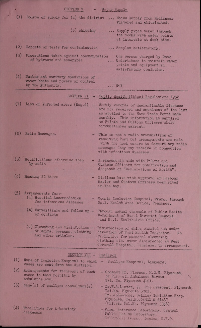 W- .t- r Supply (1) (2) (3) (4) (1) (2) (3) (4) (5) (1) (2) (3) (4) SECTION V Source of supply for (a) the district (b) shipping Reports of tests for contamination Precautions taken against contaminati of hydrants and hosepipes Number and sanitary conditions of water boats and powers of control by the Authority. *... Mains supply from Mellanear filtered and chlorinated. ... Supply pipes taken through the docks with water points at intervals at dock side. ... Samples satisfactory. One person charged by Dock ... Undertakers to maintain ?/ater points and equipment in satisfactory condition. ... Nil SECTION VI Public Health (Ships) Regulations 1952 List of infected areas (Reg.6) Radio Messages. Notifications otherwise than by radio Mooring St: ti ns Arrangements fors-- (r.) Hospital Accommodation for infectious diseases (b) Surveillance and follow up — of contacts (c) Cleansing and Disinfection.- of ships, persons, clothing and other articles. Weekly records of Quarantinable Diseases are now received and amendment of the list as applied to the Hone Trade Ports made monthly. This information is supplied to Pilots and Customs Officers where circumstances warrant. This is not a radio transmitting or receiving Port but arrangements are made with the dock owners to forward any radio messages .hey nay receive in connection with infectious diseases. Arrangements made with Pilots and Customs Officers for notification and despatch of Declarations of Health. Stations have with approval of Harbour Master and Customs Officers been sited in the bay. County Isolation Hospital, Truro, through No.l. Health Area Office, Penzance. Through normal channels of Public Health Department of Rui-. 1 District Council and No.l. Health Area Office. Disinfection of ships carried out under direction of Port Health Inspector. No facilities for personal cleansing. Clothing etc. steam disinfected at West Cornwall Hospital, Penzance, by arrangement. LECTION VII - Smallpox Name of Isolation Hospital to which - Smallpox Hospital, cases are sent from the district. Liskeard. Arrangements for transport of such cases to that hospital by ambulance etc. Name(s) of smallpox consultant(s) Facilities for Laboratory diagnosis — Contact Dr. Pierson, M.O.H. Plymouth. or Plymouth Ambulance Bureau, \ Tel. No. Plymouth 4101. ” Dr.W.A.Lister, 7, The Crescent, Plymouth, Tel,No. Plymouth 5701. Dr. Johnstone, Swilley Isolation Hosp. Plymouth, Tel.No.64311 & 61437 (Privare Tel.No. Plymouth 3358) - Virus Reference Laboratory, Central Public Health Laboratory, Cell inutile Ax■ auu/ London, N„9■