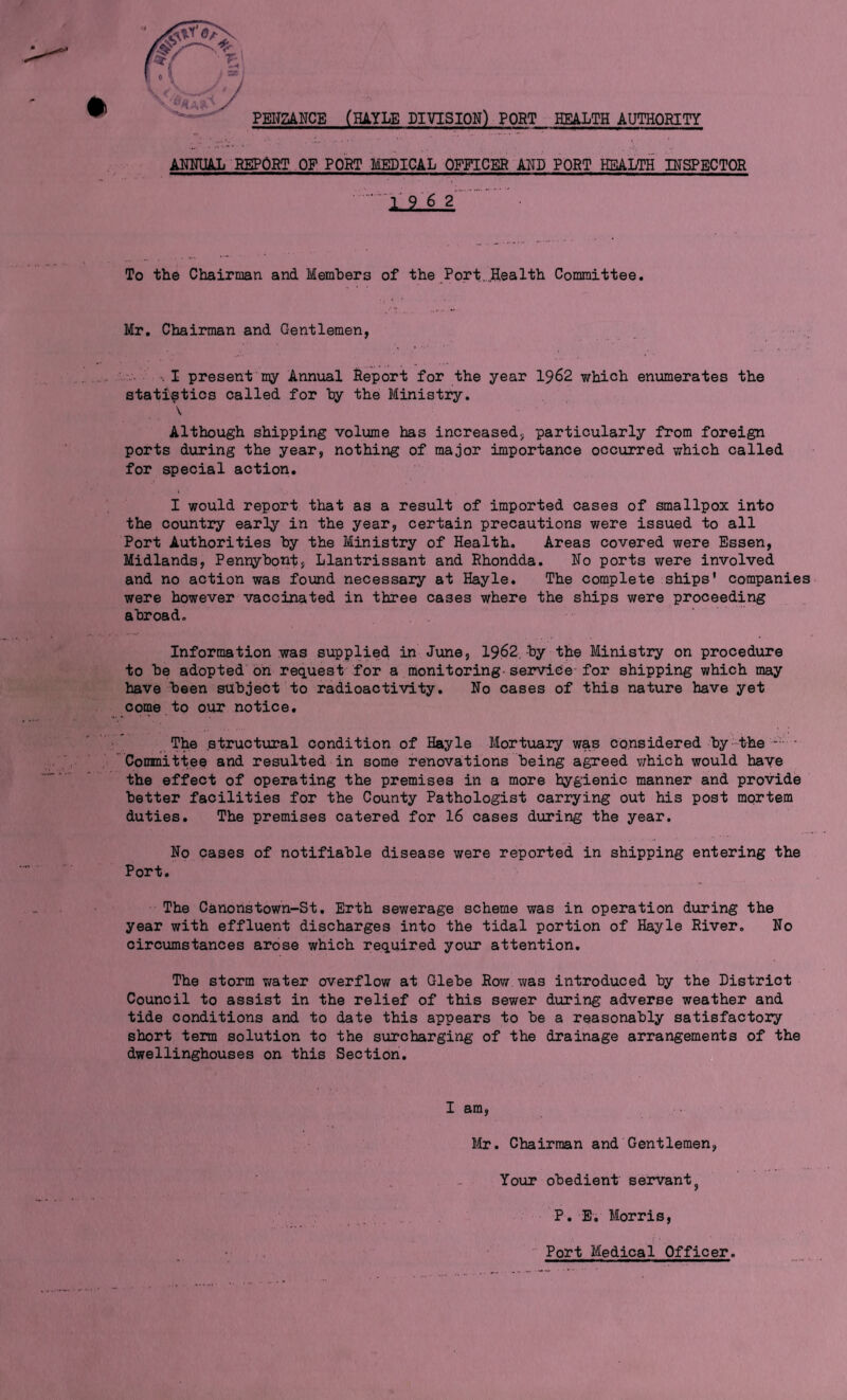 AMNIMlL BEPORT OP PORT MEDICAL OFFICER AND PORT HEALTH IHSPBCTOR .lill.. ■ To the Chairman and Members of the Port.„,Hea 1th Committee. Mr, Chairman and Gentlemen, I present my Annual Report for the year 1962 which enumerates the statistics called for hy the Blinistry. \ Although shipping volume has increased, particularly from foreign ports during the year, nothing of major importance occurred which called for special action. I would report that as a result of imported cases of smallpox into the country early in the year, certain precautions were issued to all Port Authorities hy the Ministry of Health. Areas covered were Essen, Midlands, Penryhont, Llantrissant and Rhondda. No ports were involved and no action was found necessary at Hayle. The complete ships' companies- were however vaccinated in three cases where the ships were proceeding abroad. Information was supplied in June, 1962, by the Ministry on procedure to be adopted bn request for a monitoring-service-for shipping which may have been subject to radioactivity. No cases of this nature have yet come to our notice. The structural condition of Hayle Mortuary was considered by the - Committee and resulted in some renovations being agreed v;hich would have the effect of operating the premises in a more hygienic manner and provide better facilities for the County Pathologist carrying out his post mortem duties. The premises catered for 16 cases during the year. No cases of notifiable disease were reported in shipping entering the Port. The Canonstown-St, Erth sewerage scheme was in operation during the year with effluent discharges into the tidal portion of Hayle River, No circumstances arose which required your attention. The storm vaster overflow at Glebe Row was introduced by the District Council to assist in the relief of this sewer during adverse weather and tide conditions and to date this appears to be a reasonably satisfactory short term solution to the surcharging of the drainage arrangements of the dwellinghouses on this Section. n I am, Mr. Chairman and Gentlemen, Your obedient servant^ P. E. Morris, ■■ Port Medical Officer.