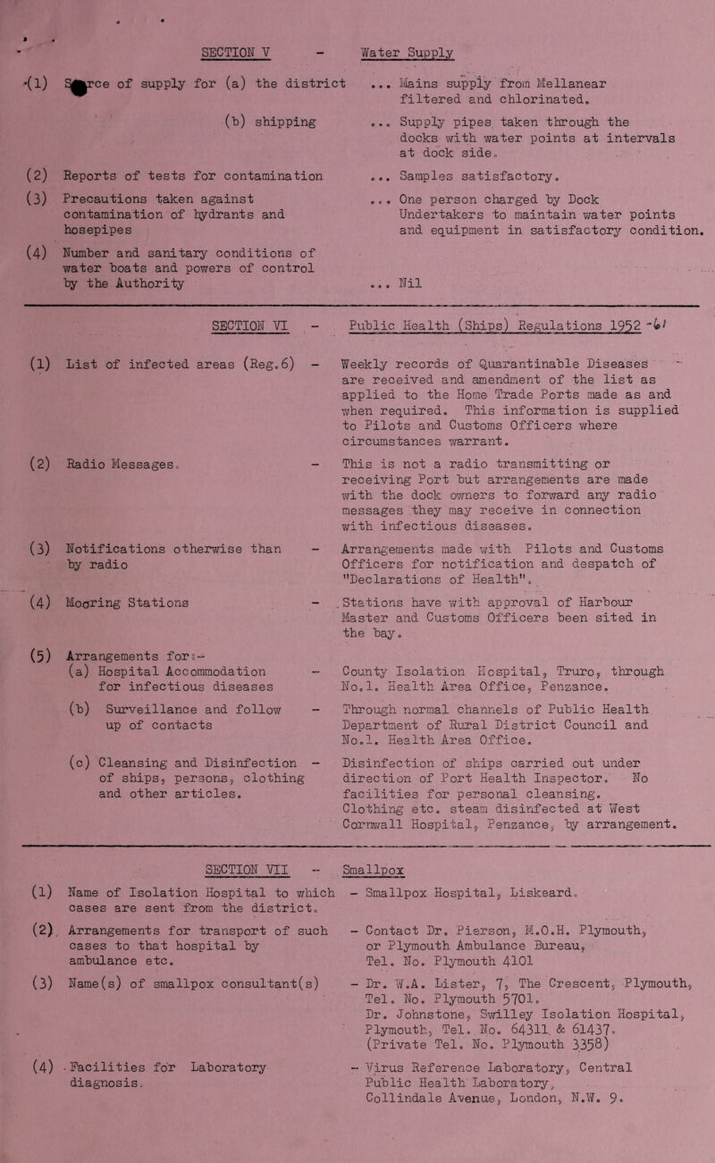 •(1) of supply for (a) the district (h) shipping (2) Reports of tests for contamination (3) Precautions taken against contamination of tydrants and hosepipes (4) Number and sanitary conditions of water boats and powers of control by the Authority ... ilains supply' from Mellanear filtered and chlorinated, ,.. Supply pipes, taken through the docks with water points at intervals at dock side. .,. Samples satisfactory. .c. One person charged by Dock Undertakers to maintain water points and equipment in satisfactory condition .,. Nil SECTION VI Public Health (Ships) Regulations 1952 (1) List of infected areas (Reg,6) - (2) Radio Messages. (3) Notifications otherwise than by radio (4) Mooring Stations (5) Arrangements fors- (a) Hospital Accommodation for infectious diseases (b) Surveillance and follow up of contacts Weekly records of Quarantinable Diseases ' are received and amendment of the list as applied to the Home Trade Ports made as and when required. This information is supplied to Pilots and Customs Officers where circumstances warrant. This is not a radio transmitting or receiving Port but arrangements are made with the dock owners to for-ward any radio messages they may receive in connection ?;ith infectious diseases. Arrangements made v^ith Pilots and Customs Officers for notification and despatch of Declarations of Health. Stations have v/ith approval of Harbour Master and Customs Officers been sited in the bay. County Isolation Hospitalj Truroj through No.l. Health Area Office, Penzance, Through normal channels of Public Health. Department of Rural District Council and No.l. Health Area Office, (c) Cleansing and Disinfection - of ships, persons, clothing and other articles. Disinfection of ships carried out under direction of Port Health Inspector. No facilities for personal cleansing. Clothing etc. steam disinfected at ViTest Cornwall Hospital, Penzance, by arrangement. SECTION VII - Smallpox (1) Name of Isolation Hospital to which - Smallpox Hospital, Liskeard. cases are sent from_ the district. (2) . Arrangements for transport of such cases to that hospital by ambulance etc. (3) Name(s) of smallpox consultant(s) (4) • Facilities for Laboratory diagnosis. Contact Dr. Pierson, M.O.H. Plymouth, or Plymouth Ambulance Bureau, Tel. No, Plymouth 4IOI Dr, W.A. Lister, 7? Tbe Crescent, Plymouth, Tel. No. Plymouth 5701. Dr. Johnstone, Swilley Isolation Hospital, Plymouth, Tel, No. 64311. & 6l437» (Private Tel, No, Plymouth 3358) Virus Reference Laboratory, Central Public Health Laboratory^ Collindale A'venue, London, N.YiT. 9-