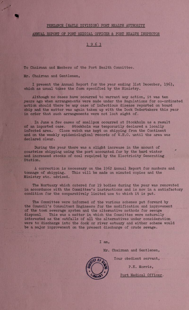 AMUAL REPORT OF PORT IffiDICAL OFFICER & PORT HEALTH INSPECTOR 1963 To Chairman and Members of the Port Health Committee. Mr, Chairman and Gentlemen, I present the Annual Report for the year ending 31st December, 1963, v;hich as usual takes the form specified by the Ministry. Although no cases have occurred to v/arrant any action, it was ten years ago when arrangements were made under the Regulations for co-ordinated action should there be any case of infectious disease reported on board ship and the matter was again taken up v/ith the Dock Undertakers this year in order that such arrangements were not lost sight of. In June a few cases of smallpox occurred at Stockholm as a result of an imported case. Stockholm was temporarily declared a locally infected area. Close watch v/as kept on shipping from the Continent and on the weekly epidemiological records of W.H.O. until the area v/as declared clear. During the year there was a slight increase in the amount of coastwise shipping using the port accounted.for by the hard v/inter and increased stocks of coal required by the Electricity Generating Station. A correction is necessary on the I962 Annual Report for numbers and tonnage of shipping. This will be made on minuted copies and the Ministry etc. advised. The Mortuary which catered for I9 bodies during the year was renovated in accordance with the Committee's instructions and is nov/ in a satisfactory condition for the comparatively limited use to v/hich it is put. The Committee were informed of the various schemes put forward by the Coimcil's Consultant Engineers for the modification and improvement of the town sewerage system and the alternative methods foi’ sewage disposal This was a matter in which the Committee v/ere naturally interested as the outfalls of all the alternatives under consideration were to discharge into the dock or river estuary and either scheme would be a major improvement on the present discharge of crude sev/age. I am, Mr. Chaiiman and Gentlemen, Your obedient servant, - P.E. Morris, Port Medical Officer.