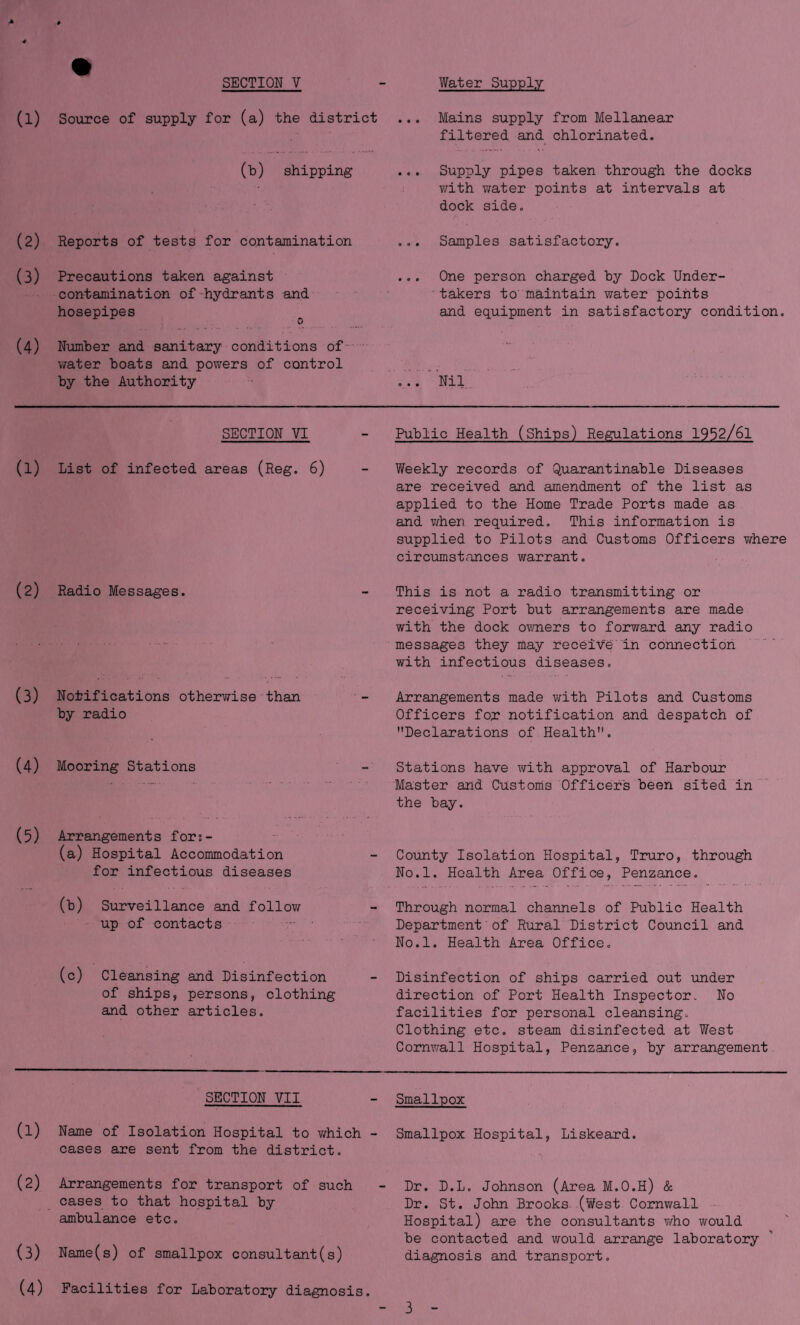 SECTION V (l) Source of supply for (a) the district (b) shipping (2) Reports of tests for contamination (3) Precautions taken against contamination of-hydrants and hosepipes (4) Number and sanitary conditions of-' v/ater boats and powers of control by the Authority Water Supply Mains supply from Mellanear filtered and chlorinated. Supply pipes taken through the docks vdth v;ater points at intervals at dock side. Samples satisfactory. One person charged by Dock Under¬ takers to' maintain water points and equipment in satisfactory condition. Nil SECTION VI (1) List of infected areas (Reg. 6) (2) Radio Messages. (3) Notifications otherwise than by radio (4) Mooring Stations (5) Arrangements fors- (a) Hospital Accommodation for infectious diseases (b) Surveillance and follov/ up of contacts . (c) Cleansing and Disinfection of ships, persons, clothing and other articles. SECTION VII (1) Name of Isolation Hospital to v/hich - cases are sent from the district. (2) Arrangements for transport of such cases to that hospital by ambulance etc. (3) Name(s) of smallpox consultant(s) (4) Facilities for Laboratory diagnosis. Public Health (Ships) Regulations 1952/61 Weekly records of Quarantinable Diseases are received and amendment of the list as applied to the Home Trade Ports made as and v/'hen required. This information is supplied to Pilots and Customs Officers ifhexe circumstances warrant. This is not a radio transmitting or receiving Port but arrangements are made with the dock ovmers to forward any radio messages they may recei'^e' in connection with infectious diseases. Arrangements made v\rith Pilots and Customs Officers for notification and despatch of Declarations of Health. Stations have with approval of Harbour Master and Customs Officers been sited in . the bay. County Isolation Hospital, Truro, through No.l. Health Area Office, Penzance. Through normal channels of Public Health Department'of Rural District Council and No.l. Health Area Office. Disinfection of ships carried out under direction of Port Health Inspector. No facilities for personal cleansing. Clothing etc. steam disinfected at West Cornwall Hospital, Penzance, by arrangement Smallpox Smallpox Hospital, Liskeard. Dr. D.L. Johnson (Area M.O.H) & Dr. St. John Brooks (West Cornwall - Hospital) are the consultants v/ho would be contacted and v;ould arrange laboratory diagnosis and transport.