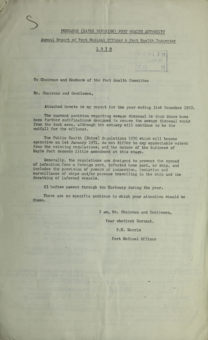 ,4 PENZANCa (HATLH DIVISION) PORT HEALTH AUTHORITY /tnnual Report _or__Port Medical Officer L Port Health ^ doc tor To Chairman and Members of the Port Health Committee Mr, Chairman and Gentlemen, Attached hereto is my report for the yea-v ending 31st .December 1970. The current pOvSitiori regarding sewage disposal is that there have been fui’ther modifications designed to remove the sewa.ge disposal works from the dock area, although the estuary will continue to be the outfall for the effluent. The Public Health (Ships) Regulations 1970 which will become operative on 1st January 1971* do not di-ffer to any appreciable extent from the existing regalations, and the nature of the business of Hayle Port demands little amendment'at this stage. Generally, the re,gulations are designed to prevent the spread of infection from a foreign port, infected home port, or ship, and includes the provision of powers ox Inspection, Isolation and suT’/eillance of ships and/or persons travelling in the ship and t?ie deratting of* infested vessels, 23 bodies passed throu^ the Mortuary during the year. There are no specific problems to which your attention should be drawn. I am, Mr. Chairman and Gentlemen, Your obedient Servant, P.E. Morris Fort Medical Officer