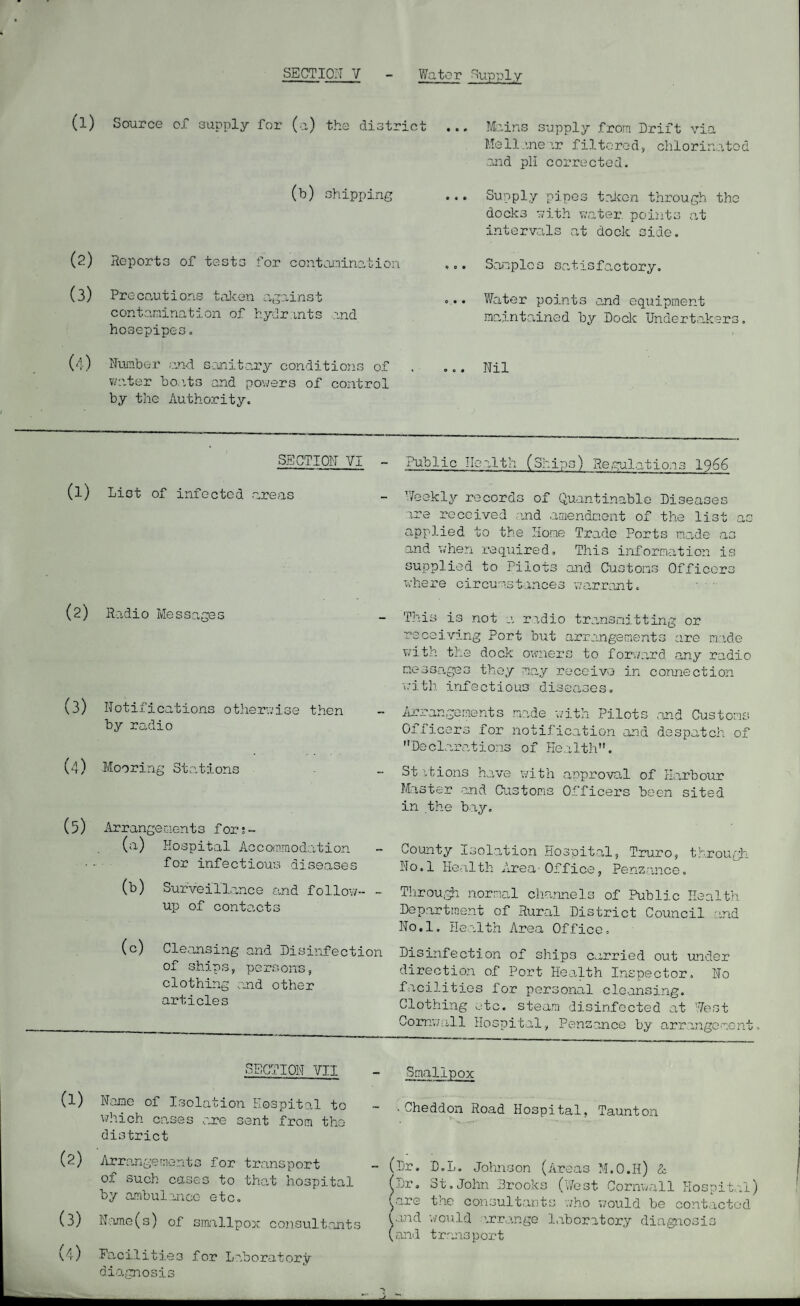 (l) Source of supply for (a) the distric (b) shipping (2) Reports of tests for contairiination (3) Precautions taJeen agednst contamination of hydrants and hovsepipes. (4) Nauaber end sanitary conditions of vnater bo.its and powers of control by the Authority. ... Mains supply from Drift via Mellanear filtered, chlorinated .and pH corrected. ... Supply pipes taicon through the docks with water, points at intervals at dock side. ... Samples satisfactory. .... Water points and equipment ma,intained by Doclc Undertakers. ... Nil SECTION VI (1) List of infected areas (2) Radio Messages (3) Notifications otherwise then by radio (4) Mooring 3tr.itions (5) Arrangements for;- (n) Hospital Accommodation • - for infectious diseases (b) Surveillance and follow- - up of contacts (c) Cleansing and Disinfection of ships, persons, clothing amd other articles Public Ilc.alth (Ships) Re.cul.ations I966 Weekly records of Quantinable Diseases are received .ind aaiendnent of the list as applied to the Home Trade Ports made as and when required. This information is supplied to Pilots and Customs Officers where circum3t..ince3 v;ar.rantc ' ' This is not a ri.dio transmitting or receiving Port but arrangements are made with the dock owaiers to forward any radio m.essagcG they may receive in i.-ith infectious dise.aseso iirrangenents made with Pilots Officers for notification and Declarations of Health. connection and Customs despatch of St it ions ha. VC with arproval of ILarbour Master and Oastoms Officers been sited in the bay. County Isolation Hospital, Truro, througli No.l Health Area-Office, Penz-ance. TliroUigh normal channels of Public Health Department of Rural District Council and No.l. He.alth Area Office, Disinfection of ships carried out under direction of Port Health Inspector, No facilities for personal cleansing. Clothing ate. steam disinfected at West Cornwall Hospital, Penzance by arrangement. SECTION VII (1) Name of Isolation Hospital to which cases are sent from the district (2) Arrangements for transport of such casco to that hospital by ambulance etc, (3) Name(s) of s.mallpoj,' cojisult.ants v,4) Pa,ci.litie3 for Laboratory Smallpox .Cheddon Road Hospital, Taunton (Dr. D.L. John.3on (Areas M.O.H) A; (Dr, St.John Brooks (V7est Cornwall Hospita.l) yare the consultants v/ho v/ould be contacted and ’aould ’.rr,..inge laboratory diagnosis OH' 1 t r .ans p or t