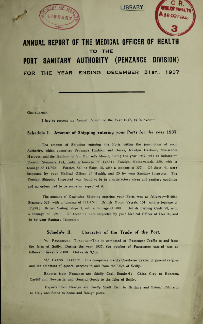 LIBRARY <J R /MMKrftEAt Aj80CT)8o ANNUAL REPORT OF THE MEDICAL OFFICER OF HEALTH TO THE PORT SANITARY AUTHORITY (PENZANCE DIVISION) FOR THE YEAR ENDING DECEMBER 31 ST., 1937 Gentlemen, I beg to present my Annual Report for the Year 1937, as follows: Schedule I. Amount of Shipping entering your Ports for the year 1937 The amount of Shipping entering the Ports within the jurisdiction of your Authority, which comprises Penzance Harbour and Docks, Newlyn Harbour, Mousehole Harbour, and the Harbjur of St. Michael’s Mount, during the year 1937, was as follows:— Foreign Steamers 124, with a tonnage of 33,884; Foreign Motot-vessels 259, with a tonnage of 14,750; Foreign Sailing Ships 18, with a tonnage of 357. Of these, 41 were inspected by your Medical Officer of Health, and 20 by your Sanitary Inspector. The Foreign Shipping Inspected was found to be in a satisfactory clean and sanitary condition and no orders had to be made in respect of it. The amount of Coastwise Shipping entering your Potts was as follows :—British Steamers 529, with a tonnage of 127,4 74; British Motor Vessels 101, with a tonnage of 17,978; British Sailing Ships 3, with a tonnage of 480; British Fishing Craft 98, with a tonnage of 1,960. Of these 44 were inspected by your Medical Officer of Health, and 56 by your Sanitary Inspector. Schedu'e II. Character of the Trade of the Port. (<*) Passenger Traffic.—-This is composed of Passenger Traffic to and from the Isles of Scilly. During the year 1937, the number of Passengers carried was as follows:—Inwards 9,400: Outwards 9,500. t'b) Cargo Traffic.—This comprises mainly Coastwise Traffic of general cargoes and the shipment of general cargoes to and from the Isles of Scilly. Exports from Penzance are chiefly Coal, (bunker); China Clay to Runcorn, Cardiff and Newcastle, and General Goods to the Isles of Scilly. Exports from Newlyn are chiefly Shell Fish to Brittany and Ostend, Pilchards to Italy and Stone to home and foreign ports.