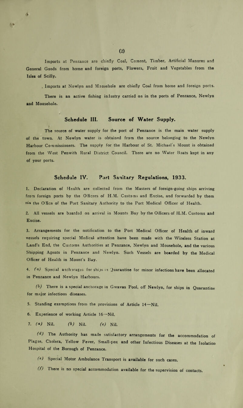 (2) A Imports at Penzance are chiefly Coal, Cement, Timber, Artificial Manures and General Goods from home and foreign ports, Flowers, Fruit and Vegetables from the Isles of Scilly. . Imports at Newlyn and Mousehole are chiefly Coal from home and foreign ports. There is an active fishing industry carried on in the ports of Penzance, Newlyn and Mousehole. Schedule III. Source of Water Supply. The source of water supply for the port of Penzance is the main water supply of the town. At Newlyn water is obtained from the source belonging to the Newlyn Harbour Commissioners. The supply for the Harbour of St. Michael's Mount is obtained from the West Penwith Rural District Council. There are no Water Boats kept in any of your ports. Schedule IV. Part Sanitary Regulations, 1933. 1. Declaration of Health are collected from the Masters of foreign-going ships arriving from foreign ports by the Officers of H.M. Customs and Excise, and forwarded by them vi't the Office of the Port Sanitary Authority to the Port Medical Officer of Health. 2. All vessels are boarded on arrival in Mounts Bay by the Officers of H.M. Customs and Excise. 3. Arrangements for the notification to the Port Medical Officer of Health of inward vessels requiring special Medical attention have been made with the Wireless Station at Land’s End, the Customs Authorities at Penzance, Newlyn and Mousehole, and the various Shipping Agents in Penzance and Newlyn. Such Vessels are boarded by the Medical Officer of Health in Mount’s Bay. 4. ('i) Special anchorages for ships in Quarantine for minor infections have been allocated in Penzance and Newlyn Harbours. (b) There is a special anchorage in Gwavas Pool, off Newlyn, for ships in Quarantine for major infectious diseases. 5. Standing exemptions from the provisions of Article 14—Nil. 6. Experience of working Article 16—Nil. 7. (a) Nil. (b) Nil. (c) Nil. (d) The Authority has made satisfactory arrangements for the accommodation of Plague, Cholera, Yellow Fever, Small-pox and other Infectious Diseases at the Isolation Hospital of the Borough of Penzance. (e) Special Motor Ambulance Transport is available for such cases. (f) There is no special accommodation available for the supervision of contacts.