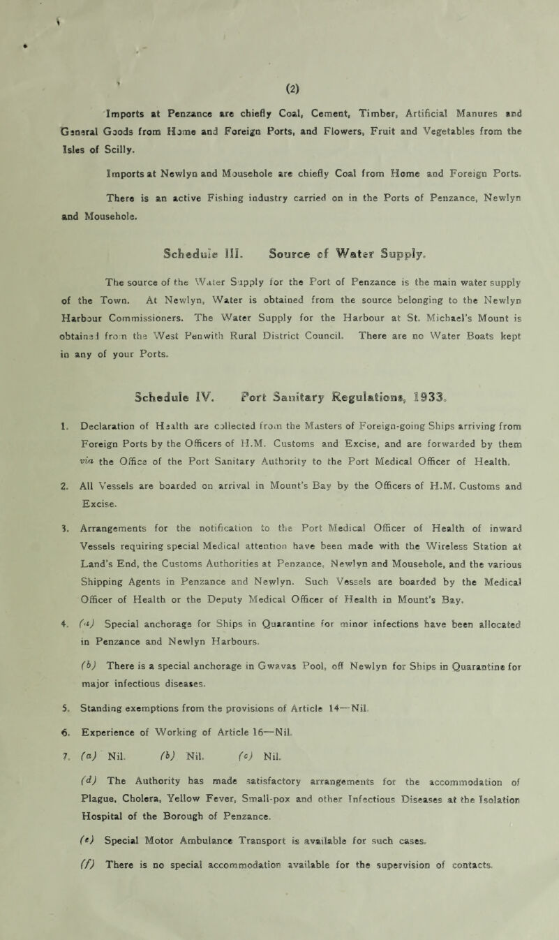 3 Imports at Penzance are chiefly Coal, Cement, Timber, Artificial Manures and! General Goods from Home and Foreign Ports, and Flowers, Fruit and Vegetables from the Isles of Scilly. Imports at Newlyn and Mousehole are chiefly Coal from Home and Foreign Ports. There is an active Fishing industry carried on in the Ports of Penzance, Newlyn and Mousehole. Schedule III. Source cf Water Supply, The source of the Water Supply for the Port of Penzance is the main water supply of the Town. At Newlyn, Water is obtained from the source belonging to the Newlyn Harbour Commissioners. The Water Supply for the Harbour at St, Michael’s Mount is obtains! fro n the West Penwith Rural District Council, There are no Water Boats kept in any of your Ports, Schedule IV. Porfc Sanitary Regulations, 1933, 1 Declaration of Health are collected fro.n the Masters of Foreign-going Ships arriving from Foreign Ports by the Officers of H.M. Customs and Excise, and are forwarded by them via the Office of the Port Sanitary Authority to the Port Medical Officer of Health, 2. All Vessels are boarded on arrival in Mount’s Bay by the Officers of H.M. Customs and Excise. 3. Arrangements for the notification to the Port Medical Officer of Health of inward Vessels requiring special Medical attention have been made with the Wireless Station at Land’s End, the Customs Authorities at Penzance, Newlyn and Mousehole, and the various Shipping Agents in Penzance and Newlyn, Such Vessels are boarded by the Medical Officer of Health or the Deputy Medical Officer of Health in Mount’s Bay. 4, (a) Special anchorage for Ships in Quarantine for minor infections have been allocated in Penzance and Newlyn Harbours, (b) There is a special anchorage in Gwavas Pool, off Newlyn for Ships in Quarantine for major infectious diseases. 5, Standing exemptions from the provisions of Article 14—Nil 6, Experience of Working of Article 16—Nil 7. (a) Nil. (b) Nil. (c) Nil. (d) The Authority has made satisfactory arrangements for the accommodation of Plague, Cholera, Yellow Fever, Small-pox and other Infectious Diseases at the Isolation Hospital of the Borough of Penzance, (e) Special Motor Ambulance Transport is available for such cases, (f) There is no special accommodation available for the supervision of contacts.