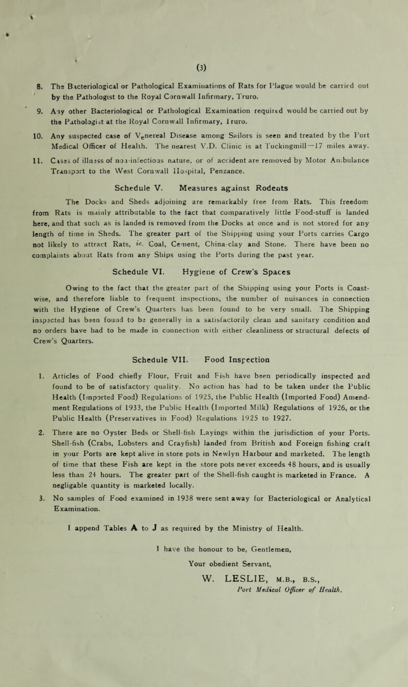 8. The Bicteriological or Pathological Examinations of Rats for Plague would be carried out by the Pathologist to the Royal Cornwall Infirmary, Truro. 9. Any other Bacteriological or Pathological Examination required would be carried out by the Pathologist at the Royal Cornwall Infirmary, 1ruro. 10. Any suspected case of Venereal Disease among Sailors is seen and treated by the Port Medical Officer of Health. The nearest V.D. Clinic is at Tuckingmill—17 miles away. 11. C Isas of illness of no.i-infectious nature, or of accident are removed by Motor Ambulance Transport to the West Cornwall Hospital, Penzance. Schedule V. Measures against Rodents The Docks and Sheds adjoining are remarkably free from Rats. This freedom from Rats is mainly attributable to the fact that comparatively little Food-stuff is landed here, and that such as is landed is removed from the Docks at once and is not stored for any length of time in Sheds. The greater part of the Shipping using your Ports carries Cargo not likely to attract Rats, Coal, Cement, China-clay and Stone. There have been no complaints about Rats from any Ships using the Ports during the past year. Schedule VI. Hygiene of Crew’s Spaces Owing to the fact that the greater part of the Shipping using your Ports is Coast¬ wise, and therefore liable to frequent inspections, the number of nuisances in connection with the Hygiene of Crew’s Quarters has been found to be very small. The Shipping inspected has been found to be generally in a satisfactorily clean and sanitary condition and no orders have had to be made in connection with either cleanliness or structural defects of Crew’s Quarters. Schedule VII. Food Inspection 1. Articles of Food chiefly Flour, Fruit and Fish have been periodically inspected and found to be of satisfactory quality. No action has had to be taken under the Public Health (Imported Food) Regulations of 1925, the Public Health (imported Food) Amend¬ ment Regulations of 1933, the Public Health (Imported Milk) Regulations of 1926, or the Public Health (Preservatives in Food) Regulations 1925 to 1927. 2. There are no Oyster Beds or Shell fish Layings within the jurisdiction of your Ports. Shell-fish (Crabs, Lobsters and Crayfish) landed from British and Foreign fishing craft in your Ports are kept alive in store pots in Newlyn Harbour and marketed. The length of time that these Fish are kept in the store pots never exceeds 48 hours, and is usually less than 24 hours. The greater part of the Shell-fish caught is marketed in France. A negligable quantity is marketed locally. 3. No samples of Food examined in 1938 were sent away for Bacteriological or Analytical Examination. I append Tables A to J as required by the Ministry of Health. I have the honour to be, Gentlemen, Your obedient Servant, W. LESLIE, M.B., B.S., Port Medical Officer of Health.