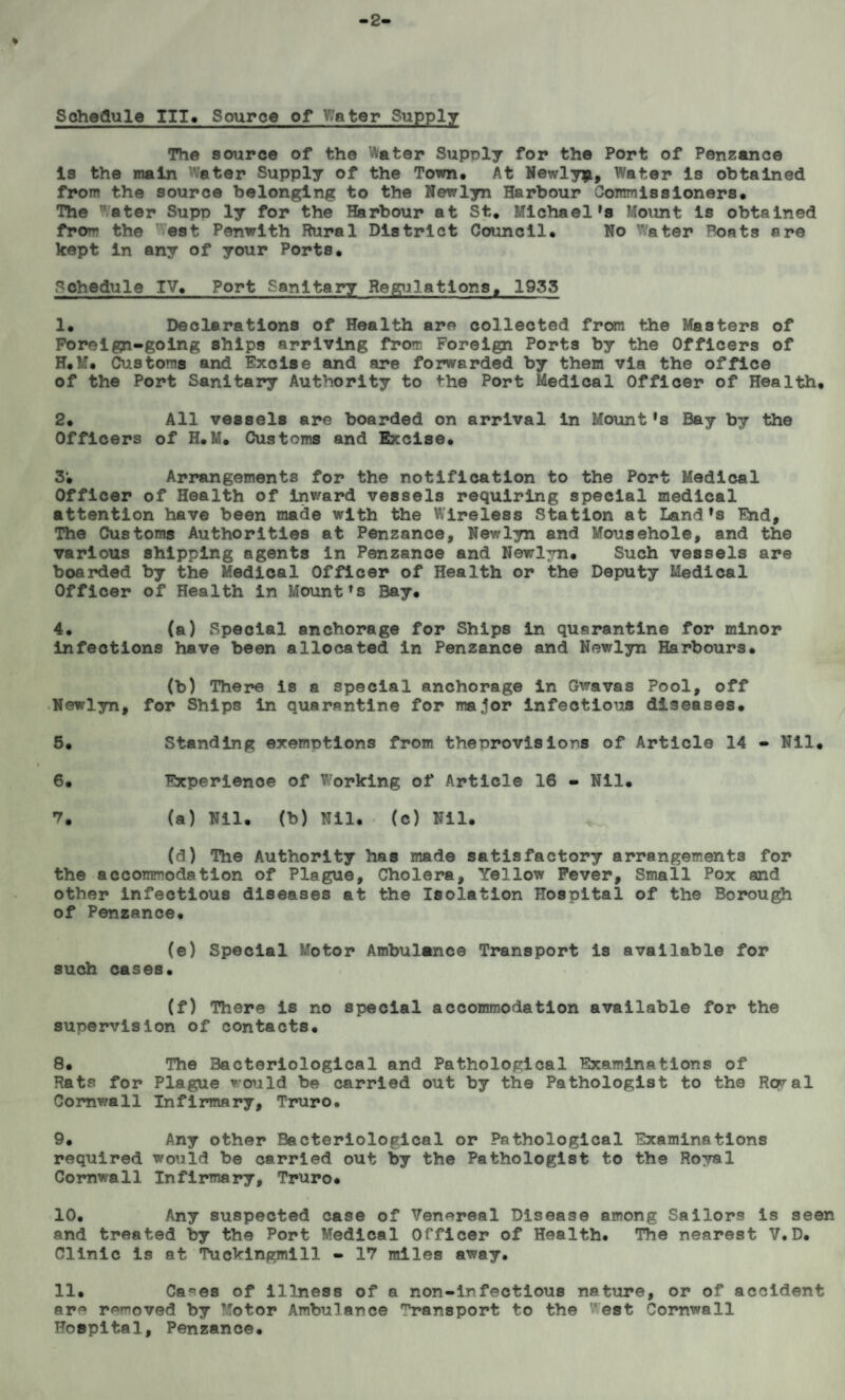2 ♦ Schedule III. Source of Water Supply The source of the Water Supply for the Port of Penzance Is the main Water Supply of the Town. At Newly*, Water Is obtained from the source belonging to the Newlyn Harbour Commissloners. The ater Supp ly for the Harbour at St, Michael's Mount Is obtained froi~ the est Penwith Rural District Council. No ater Boats are kept in any of your Ports. Schedule IV. Port Sanitary Regulations, 1933 1. Declarations of Health are collected from the Masters of Foreigyi-going ships arriving from Foreign Ports by the Officers of H.M. Customs and Excise and are forwarded by them via the office of the Port Sanitary Authority to the Port Medical Officer of Health, 2. All vessels are boarded on arrival in Mount's Bay by the Officers of H.M. Customs and Excise. 3; Arrangements for the notification to the Port Medical Officer of Health of inward vessels requiring special medical attention have been made with the Wireless Station at Land's End, The Customs Authorities at Penzance, Newlyn and Mousehole, and the various shipping agents in Penzance and Newlyn. Such vessels are boarded by the Medical Officer of Health or the Deputy Medical Officer of Health in Mount's Bay. 4. (a) Special anchorage for Ships in quarantine for minor infections have been allocated in Penzance and Newlyn Harbours. (b) There is a special anchorage in Gwavas Pool, off Newlyn, for Ships in quarantine for major infectious diseases. 5. Standing exemptions from theprovisions of Article 14 - Nil. 6. Experience of Working of Article 16 - Nil. 7. (a) Nil. (b) Nil. (c) Nil. (d) The Authority has made satisfactory arrangements for the accommodation of Plague, Cholera, Yellow Fever, Small Pox and other infectious diseases at the Isolation Hospital of the Borough of Penzance. (e) Special Motor Ambulance Transport is available for such cases. (f) There is no special accommodation available for the supervision of contacts. 8. The Bacteriological and Pathological Examinations of Rats for Plague would be carried out by the Pathologist to the Regal Cornwall Infirmary, Truro. 9. Any other Bacteriological or Pathological Examinations required would be carried out by the Pathologist to the Royal Cornwall Infirmary, Truro. 10. Any suspected case of Venereal Disease among Sailors is seen and treated by the Port Medical Officer of Health. The nearest V.D. Clinic is at Tuckingmill - 17 miles away. 11. Ca°es of illness of a non-infectious nature, or of accident arn removed by Motor Ambulance Transport to the vest Cornwall Hospital, Penzance.