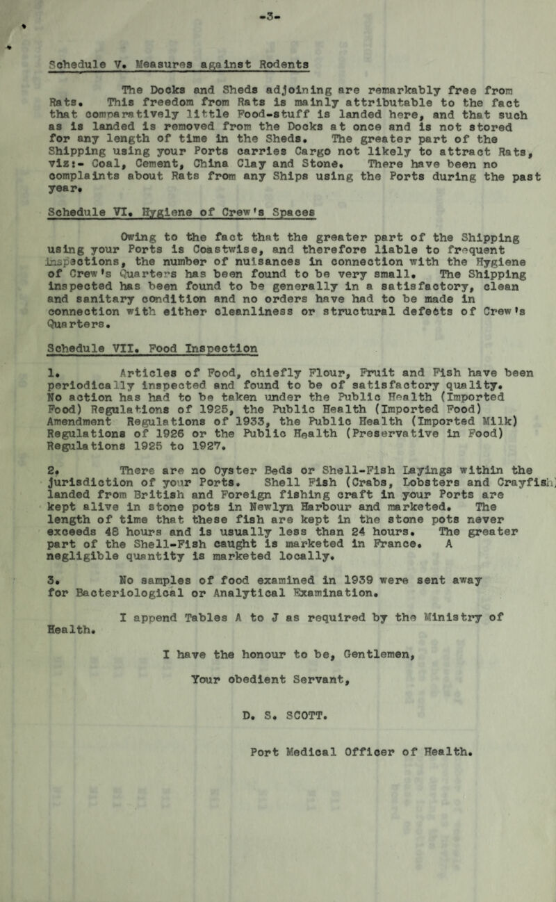 Schedule V. Measures against Rodents The Docks and Sheds adjoining are remarkably free from Rats* This freedom from Rats is mainly attributable to the fact that conmarstively little Pood-stuff is landed here, and that such as is landed is removed from the Docks at once and is not stored for any length of time in the Sheds* The greater part of the Shipping using your Ports carries Cargo not likely to attract Rats, viz:- Coal, Cement, China Clay and Stone* There have been no complaints about Rats from any Ships using the Ports during the past year* Schedule VI* Hygiene of Crew*3 Spaces Owing to the fact that the greater part of the Shipping using your Ports is Coastwise, and therefore liable to frequent inspections, the number of nuisances in connection with the Hygiene of Crew's Quarters has been found to be very small* The Shipping inspected has been found to be generally in a satisfactory, clean and sanitary condition and no orders have had to be made in connection with either cleanliness or structural defeats of Crew's Quarters* Schedule VII* Food Inspection 1* Articles of Food, chiefly Flour, Fruit and Fish have been periodically inspected and found to be of satisfactory quality* No action has had to be taken under the Public Health (Imported Food) Regulations of 1925, the Public Health (Imported Food) Amendment Regulations of 1933, the Public Health (Imported Milk) Regulations of 1926 or the Public Health (Preservative In Food) Regulations 1925 to 1927* 2. There are no Oyster Beds or Shell-Fish Layings within the jurisdiction of your Ports. Shell Fish (Crabs, Lobsters and Crayfish, landed from British and Foreign fishing craft in your Ports are kept alive in stone pots in Newlyn Harbour and marketed. The length of time that these fish are kept in the stone pots never exceeds 48 hours and is usually less than 24 hours* The greater part of the Shell-Fish caught is marketed in France* A negligible quantity is marketed locally* 3. No samples of food examined in 1939 were sent away for Bacteriological or Analytical Examination* I append Tables A to J as required by the Ministry of Health. I have the honour to be, Cxentlemen, Your obedient Servant, D. S. SCOTT. Port Medical Officer of Health