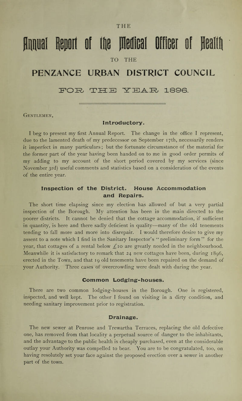 Annual Aeporl of lie pieilcal oificer ol fleam TO THE PENZANCE URBAN DISTRICT COUNCIL FOE THE YEAE 1896. Gentlemen, Introductory, I beg to present my first Annual Report. The change in the office I represent, due to the lamented death of my predecessor on September 17th, necessarily renders it imperfect in many particulars; but the fortunate circumstance of the material for the former part of the year having been handed on to me in good order permits of my adding to my account of the short period covered by my services (since November 3rd) useful comments and statistics based on a consideration of the events of the entire year. Inspection of the District. House Accommodation and Repairs. The short time elapsing since my election has allowed of but a very partial inspection of the Borough. My attention has been in the main directed to the poorer districts. It cannot be denied that the cottage accommodation, if sufficient in quantity, is here and there sadly deficient in quality—many of the old tenements tending to fall more and more into disrepair. I would therefore desire to give my assent to a note which I find in the Sanitary Inspector’s “ preliminary form ” for the year, that cottages of a rental below £10 are greatly needed in the neighbourhood. Meanwhile it is satisfactory to remark that 24 new cottages have been, during 1896, erected in the Town, and that 19 old tenements have been repaired on the demand of your Authority. Three cases of overcrowding were dealt with during the year. Common Lodging-houses. There are two common lodging-houses in the Borough. One is registered, inspected, and well kept. The other I found on visiting in a dirty condition, and needing sanitary improvement prior to registration. Drainage. The new sewer at Penrose and Trewartha Terraces, replacing the old defective one, has removed from that locality a perpetual source of danger to the inhabitants, and the advantage to the public health is cheaply purchased, even at the considerable outlay your Authority was compelled to bear. You are to be congratulated, too, on having resolutely set your face against the proposed erection over a sewer in another part of the town.