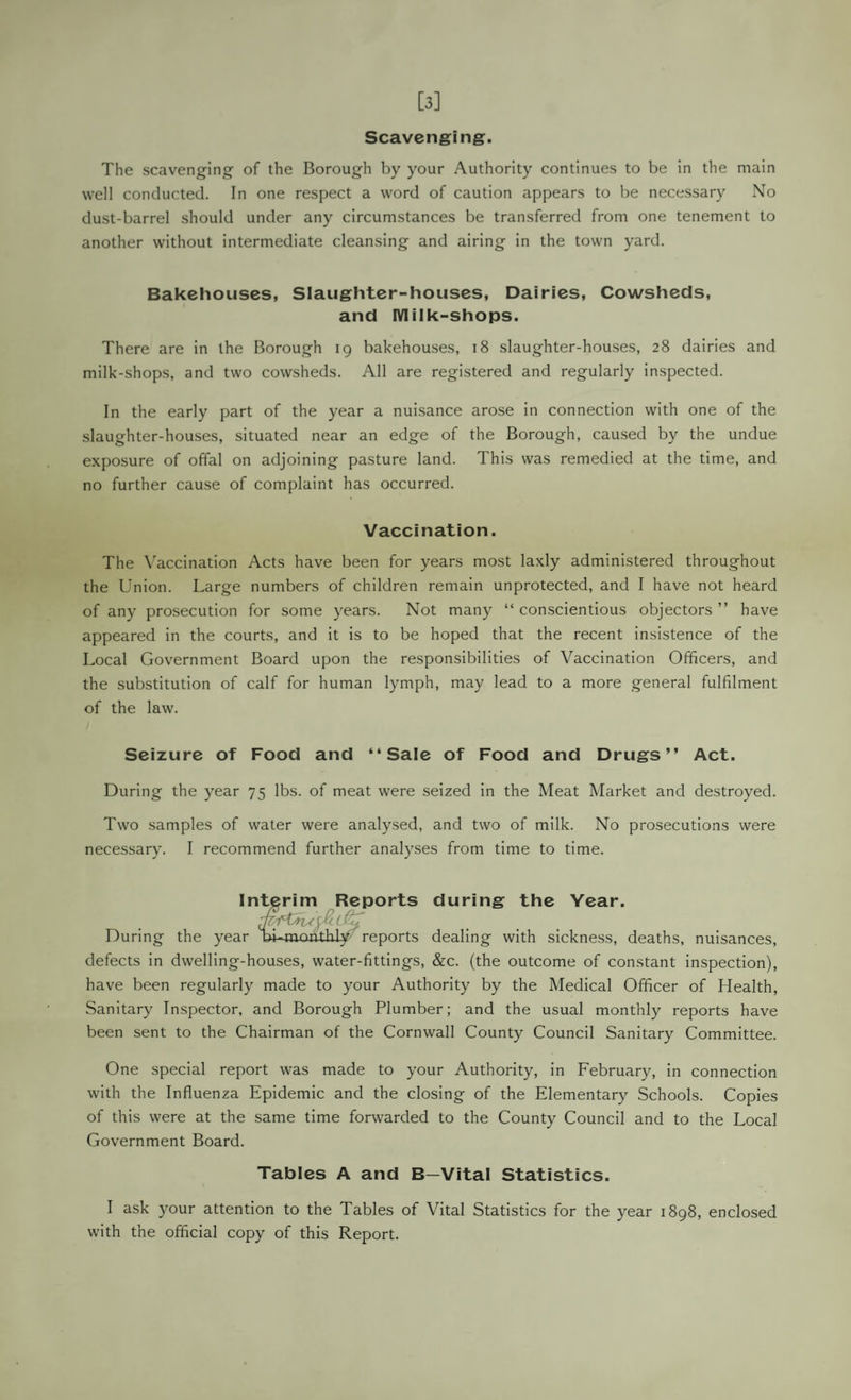 [3] Scavenging. The scavenging of the Borough by your Authority continues to be in the main well conducted. In one respect a word of caution appears to be necessary No dust-barrel should under any circumstances be transferred from one tenement to another without intermediate cleansing and airing in the town yard. Bakehouses, Slaughter-houses, Dairies, Cowsheds, and IVIilk-shops. There are in the Borough 19 bakehouses, 18 slaughter-houses, 28 dairies and milk-shops, and two cowsheds. All are registered and regularly inspected. In the early part of the year a nuisance arose in connection with one of the slaughter-houses, situated near an edge of the Borough, caused by the undue exposure of offal on adjoining pasture land. This was remedied at the time, and no further cause of complaint has occurred. Vaccination. The Vaccination Acts have been for years most laxly administered throughout the Union. Large numbers of children remain unprotected, and I have not heard of any prosecution for some years. Not many “ conscientious objectors ” have appeared in the courts, and it is to be hoped that the recent insistence of the Local Government Board upon the responsibilities of Vaccination Officers, and the substitution of calf for human lymph, may lead to a more general fulfilment of the law. Seizure of Food and “Sale of Food and Drugs” Act. During the year 75 lbs. of meat were seized in the Meat Market and destroyed. Two samples of water were analysed, and two of milk. No prosecutions were necessary. I recommend further analyses from time to time. Interim Reports during the Year. During the year bt-^monthly reports dealing with sickness, deaths, nuisances, defects in dwelling-houses, water-fittings, &c. (the outcome of constant inspection), have been regularly made to your Authority by the Medical Officer of Health, Sanitary Inspector, and Borough Plumber; and the usual monthly reports have been sent to the Chairman of the Cornwall County Council Sanitary Committee. One special report was made to your Authority, in February, in connection with the Influenza Epidemic and the closing of the Elementary Schools. Copies of this were at the same time forwarded to the County Council and to the Local Government Board. Tables A and B—Vital Statistics. I ask your attention to the Tables of Vital Statistics for the year 1898, enclosed with the official copy of this Report.