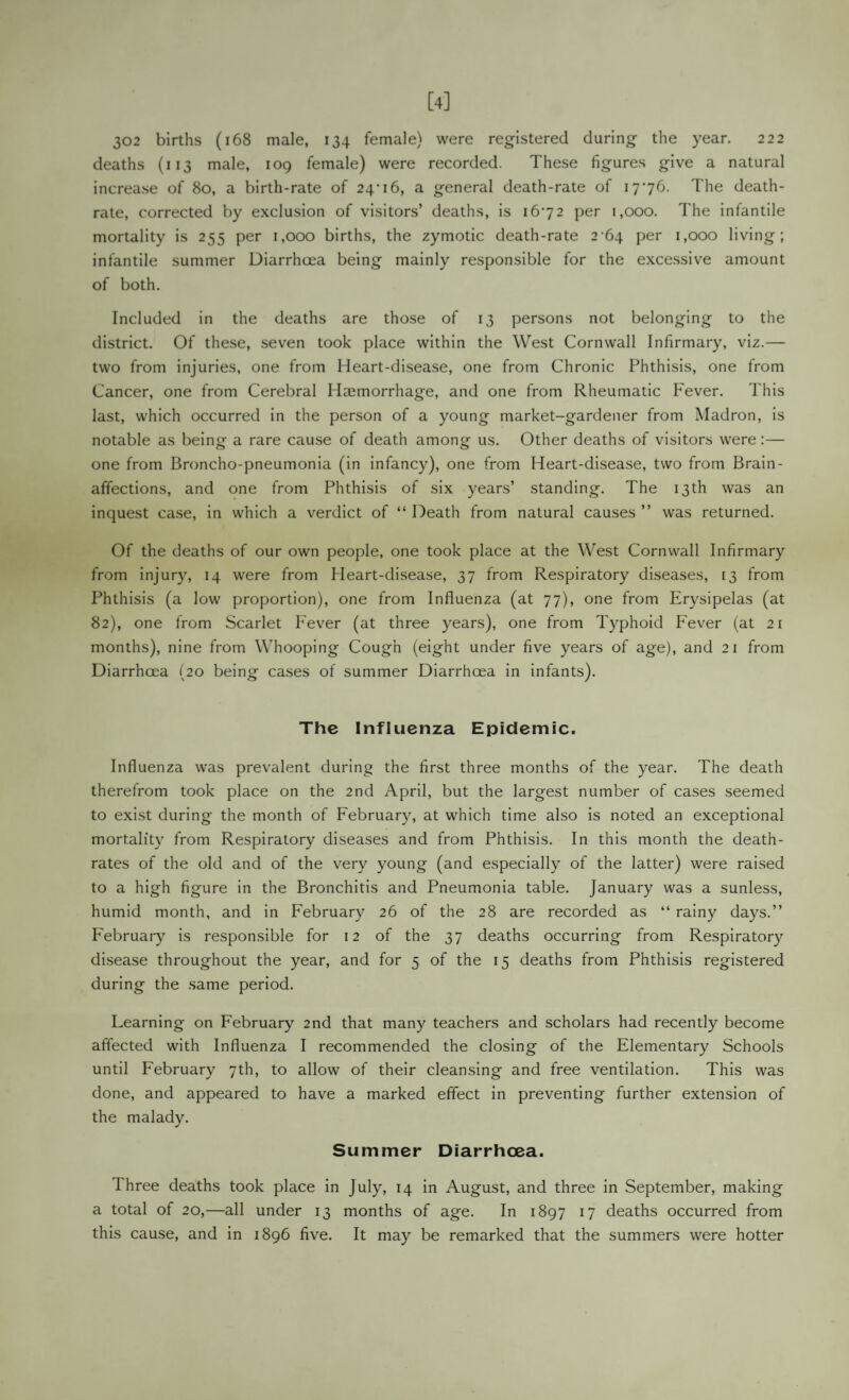 [4] 302 births (i68 male, 134 female) were registered during the year. 222 deaths (113 male, 109 female) were recorded. These figures give a natural increase of 80, a birth-rate of 24’16, a general death-rate of 1776. The death- rate, corrected by exclusion of visitors’ deaths, is 1672 per 1,000. The infantile mortality is 255 per 1,000 births, the zymotic death-rate 2-64 per 1,000 living; infantile summer Diarrhoea being mainly responsible for the excessive amount of both. Included in the deaths are those of 13 persons not belonging to the district. Of these, seven took place within the West Cornwall Infirmary, viz.— two from injuries, one from Heart-disease, one from Chronic Phthisis, one from Cancer, one from Cerebral Haemorrhage, and one from Rheumatic Fever. This last, which occurred in the person of a young market-gardener from Madron, is notable as being a rare cause of death among us. Other deaths of visitors were:— one from Broncho-pneumonia (in infancy), one from Heart-disease, two from Brain- affections, and one from Phthisis of six years’ standing. The 13th was an inquest case, in which a verdict of “ Death from natural causes ” was returned. Of the deaths of our own people, one took place at the West Cornwall Infirmary from injury, 14 were from Heart-disease, 37 from Respiratory diseases, 13 from Phthisis (a low proportion), one from Influenza (at 77), one from Erysipelas (at 82), one from Scarlet Fever (at three years), one from Typhoid Fever (at 21 months), nine from W’hooping Cough (eight under five years of age), and 21 from Diarrhoea (20 being cases of summer Diarrhoea in infants). The Influenza Epidemic. Influenza was prevalent during the first three months of the year. The death therefrom took place on the 2nd April, but the largest number of cases seemed to exist during the month of February, at which time also is noted an exceptional mortality from Respiratory diseases and from Phthisis. In this month the death- rates of the old and of the very young (and especially of the latter) were raised to a high figure in the Bronchitis and Pneumonia table. January was a sunless, humid month, and in February 26 of the 28 are recorded as “ rainy days.” February is responsible for 12 of the 37 deaths occurring from Respiratory disease throughout the year, and for 5 of the 15 deaths from Phthisis registered during the same period. Learning on February 2nd that many teachers and scholars had recently become affected with Influenza I recommended the closing of the Elementary Schools until February 7th, to allow of their cleansing and free ventilation. This was done, and appeared to have a marked effect in preventing further extension of the malady. Summer Diarrhoea. Three deaths took place in July, 14 in August, and three in September, making a total of 20,—all under 13 months of age. In 1897 17 deaths occurred from this cause, and in 1896 five. It may be remarked that the summers were hotter
