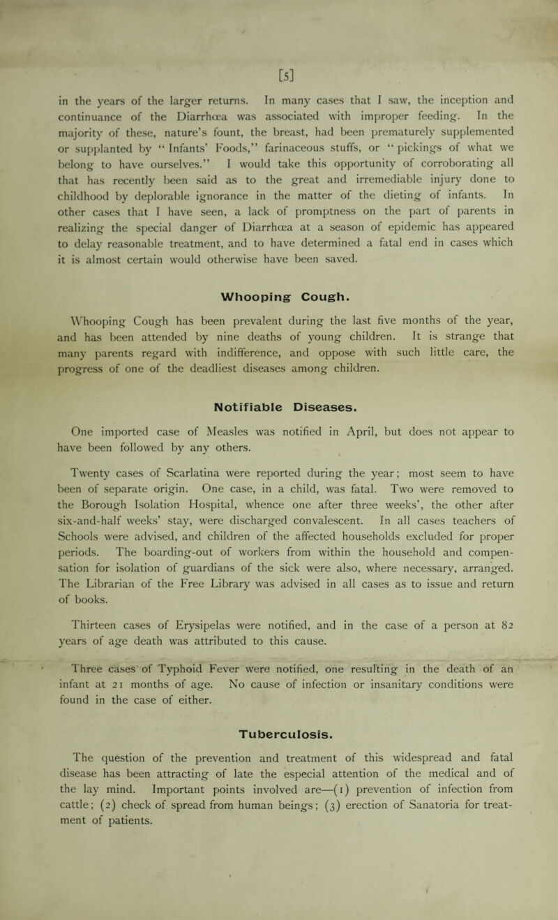 [5] in the years of the larger returns. In many cases that I saw, the inception and continuance of the Diarrhoea was associated with improper feeding. In the majority of the.se, nature’s fount, the breast, had been prematurely supplemented or supplanted by “ Infants’ Foods,” farinaceous stuffs, or “ pickings of what we belong to have ourselves.” I would take this opportunity of corroborating all that has recently been said as to the great and irremediable injur}' done to childhood by deplorable ignorance in the matter of the dieting of infants. In other ca.ses that I have seen, a lack of promptness on the part of parents in realizing the special danger of Diarrhoea at a season of epidemic has appeared to delay reasonable treatment, and to have determined a fatal end in cases which it is almost certain would otherwise have been saved. Whooping Cough. Whooping Cough has been prevalent during the last five months of the year, and has been attended by nine deaths of young children. It is strange that many parents regard with indifference, and oppose with such little care, the progress of one of the deadliest diseases among children. Notifiable Diseases. One imported case of Measles was notified in April, but does not appear to have been followed by any others. Twenty cases of Scarlatina were reported during the year; most seem to have been of separate origin. One case, in a child, was fatal. Two were removed to the Borough Isolation Hospital, whence one after three weeks’, the other after six-and-half weeks’ stay, were di.scharged convalescent. In all cases teachers of Schools were advi.sed, and children of the affected households excluded for proper periods. The boarding-out of worlcers from within the household and compen¬ sation for isolation of guardians of the sick were also, where necessary, arranged. The Librarian of the Free Library was advised in all cases as to issue and return of books. Thirteen cases of Erysipelas were notified, and in the case of a person at 82 years of age death was attributed to this cause. Three cases of Typhoid Fever were notified, one resulting in the death of an infant at 21 months of age. No cause of infection or insanitary conditions were found in the case of either. Tuberculosis. The question of the prevention and treatment of this widespread and fatal disease has been attracting of late the especial attention of the medical and of the lay mind. Important points involved are—(i) prevention of infection from cattle; (2) check of spread from human beings; (3) erection of Sanatoria for treat¬ ment of patients.