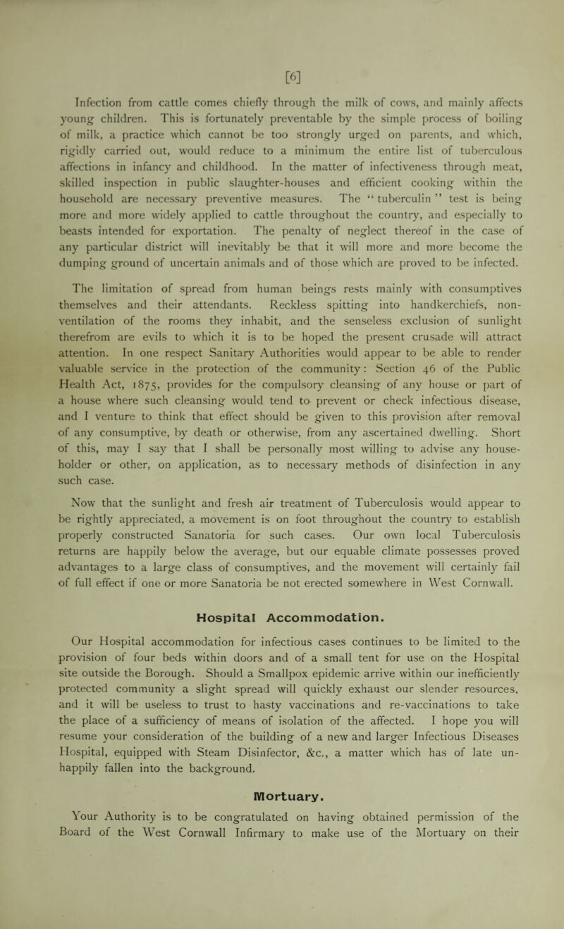 [6] Infection from cattle comes chiefly throug'h the milk of cows, and mainly affects young children. This is fortunately preventable by the simple process of boiling of milk, a practice which cannot be too strongly urged on parents, and which, rigidly carried out, would reduce to a minimum the entire list of tuberculous affections in infancy and childhood. In the matter of infectiveness through meat, skilled inspection in public slaughter-houses and efficient cooking within the household are necessary preventive measures. The “ tuberculin ” test is being more and more widely applied to cattle throughout the country, and especially to beasts intended for exportation. The penalty of neglect thereof in the case of any particular district will inevitably be that it will more and more become the dumping ground of uncertain animals and of those which are proved to be infected. The limitation of spread from human beings rests mainly with consumptives themselves and their attendants. Reckless spitting into handkerchiefs, non¬ ventilation of the rooms they inhabit, and the senseless exclusion of sunlight therefrom are evils to which it is to be hoped the present crusade will attract attention. In one respect Sanitary Authorities would appear to be able to render valuable service in the protection of the community: Section 46 of the Public Health Act, 1875, provides for the compulsor) cleansing of any house or part of a house where such cleansing would tend to prevent or check infectious disease, and I venture to think that effect should be given to this provision after removal of any consumptive, by death or otherwise, from any ascertained dwelling. Short of this, may I say that I shall be personally most willing to advise any house¬ holder or other, on application, as to necessary methods of disinfection in any such case. Now that the sunlight and fresh air treatment of Tuberculosis would appear to be rightly appreciated, a movement is on foot throughout the country to establish properly constructed Sanatoria for such cases. Our own local Tuberculosis returns are happily below the average, but our equable climate possesses proved advantages to a large class of consumptives, and the movement will certainly fail of full effect if one or more Sanatoria be not erected somewhere in West Cornwall. Hospital Accommodation. Our Hospital accommodation for infectious cases continues to be limited to the provision of four beds within doors and of a small tent for use on the Hospital site outside the Borough. Should a Smallpox epidemic arrive within our inefficiently protected community a slight spread will quickly exhaust our slender resources, and it will be useless to trust to hasty vaccinations and re-vaccinations to take the place of a sufficiency of means of isolation of the affected. I hope you will resume your consideration of the building of a new and larger Infectious Diseases Hospital, equipped with Steam Disinfector, &c., a matter which has of late un¬ happily fallen into the background. IVlortuary. Your Authority is to be congratulated on having obtained permission of the Board of the West Cornwall Infirmary to make use of the Mortuary on their