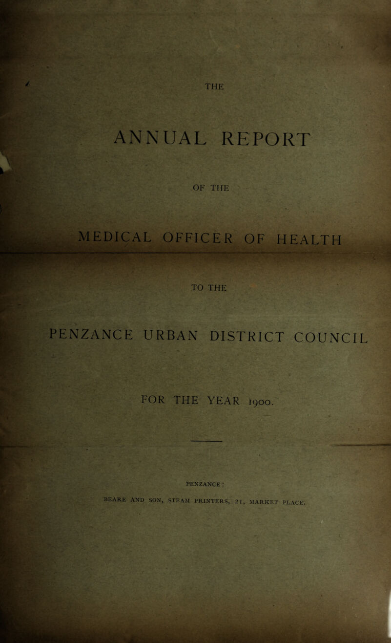 ANNUAL REPORT OF THE MEDICAL OFFICER OF HEALTH TO THE PENZANCE URBAN DISTRICT COUNCIL FOR THE YEAR 1900. ' * . / - A 51, . - ■ ■ • • A ' CUN ^ \< • •• ■ PENZANCE: BEARE AND SON, STEAM PRINTERS, 2 1, MARKET PLACE.