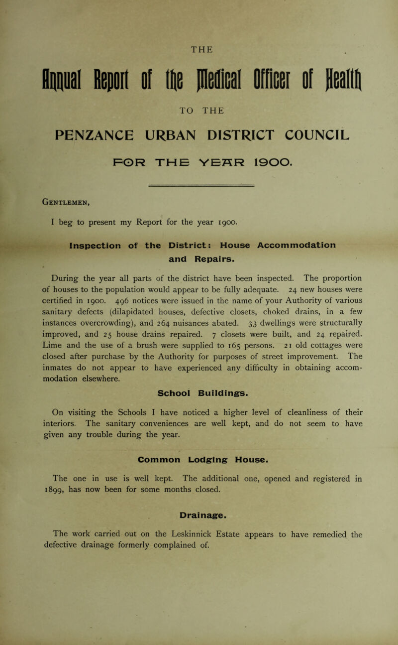 annual Report of lie piemcal Officer of Realltt TO THE PENZANCE URBAN DISTRICT COUNCIL FOR THE VEHR 1900. Gentlemen, I beg to present my Report for the year 1900. Inspection of the District: House Accommodation and Repairs. During the year all parts of the district have been inspected. The proportion of houses to the population would appear to be fully adequate. 24 new houses were certified in 1900. 496 notices were issued in the name of your Authority of various sanitary defects (dilapidated houses, defective closets, choked drains, in a few instances overcrowding), and 264 nuisances abated. 33 dwellings were structurally improved, and 25 house drains repaired. 7 closets were built, and 24 repaired. Lime and the use of a brush were supplied to 165 persons. 21 old cottages were closed after purchase by the Authority for purposes of street improvement. The inmates do not appear to have experienced any difficulty in obtaining accom¬ modation elsewhere. School Buildings. On visiting the Schools I have noticed a higher level of cleanliness of their interiors. The sanitary conveniences are well kept, and do not seem to have given any trouble during the year. Common Lodging House. The one in use is well kept. The additional one, opened and registered in 1899, has now been for some months closed. Drainage. The work carried out on the Leskinnick Estate appears to have remedied the defective drainage formerly complained of.