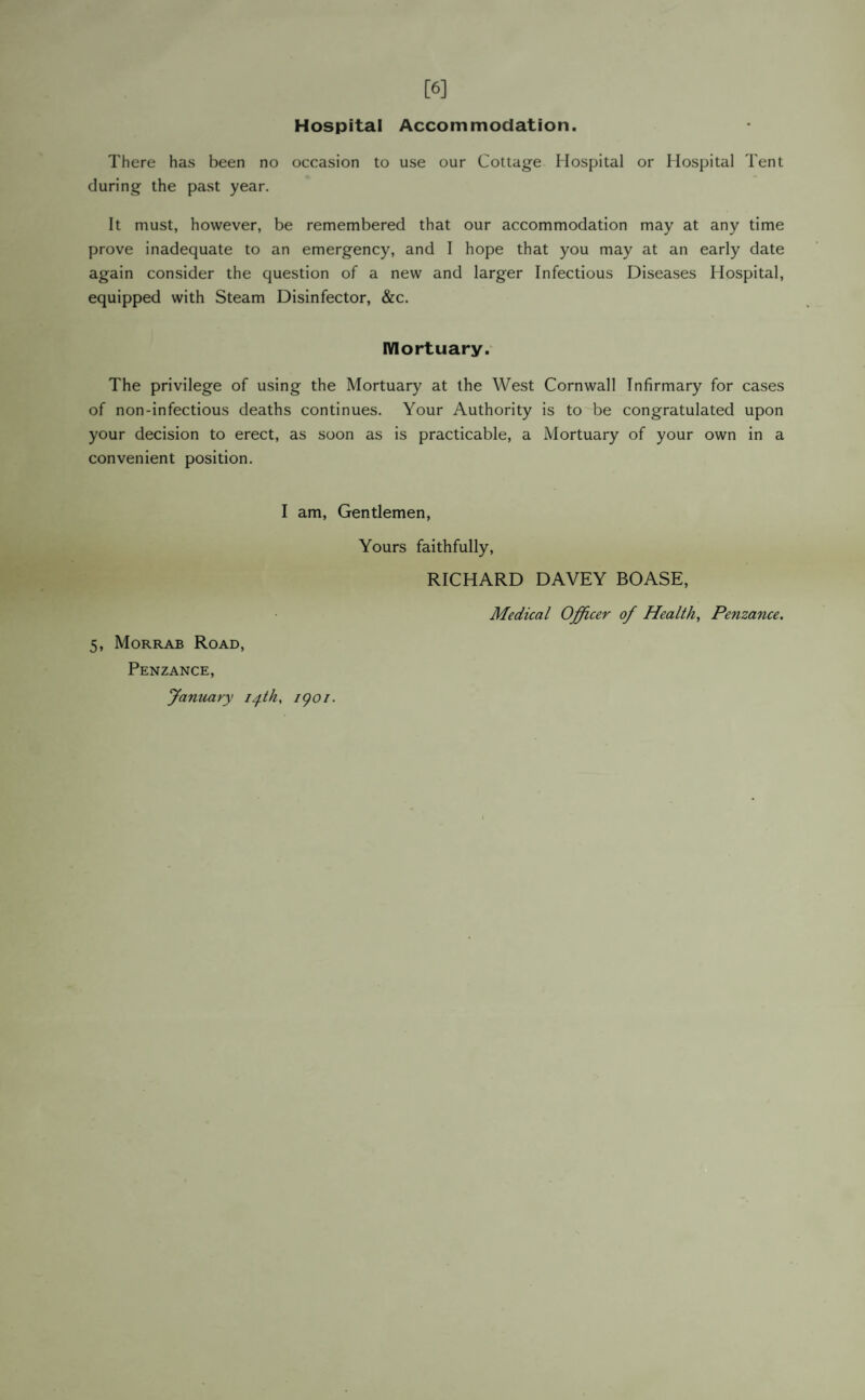 [6] Hospital Accommodation. There has been no occasion to use our Cottage Hospital or Hospital Tent during the past year. It must, however, be remembered that our accommodation may at any time prove inadequate to an emergency, and I hope that you may at an early date again consider the question of a new and larger Infectious Diseases Hospital, equipped with Steam Disinfector, &c. Mortuary. The privilege of using the Mortuary at the West Cornwall Infirmary for cases of non-infectious deaths continues. Your Authority is to be congratulated upon your decision to erect, as soon as is practicable, a Mortuary of your own in a convenient position. I am, Gentlemen, 5, Morrab Road, Penzance, January iph. igoi. Yours faithfully, RICHARD DAVEY BOASE, Medical Officer of Health, Penzance.